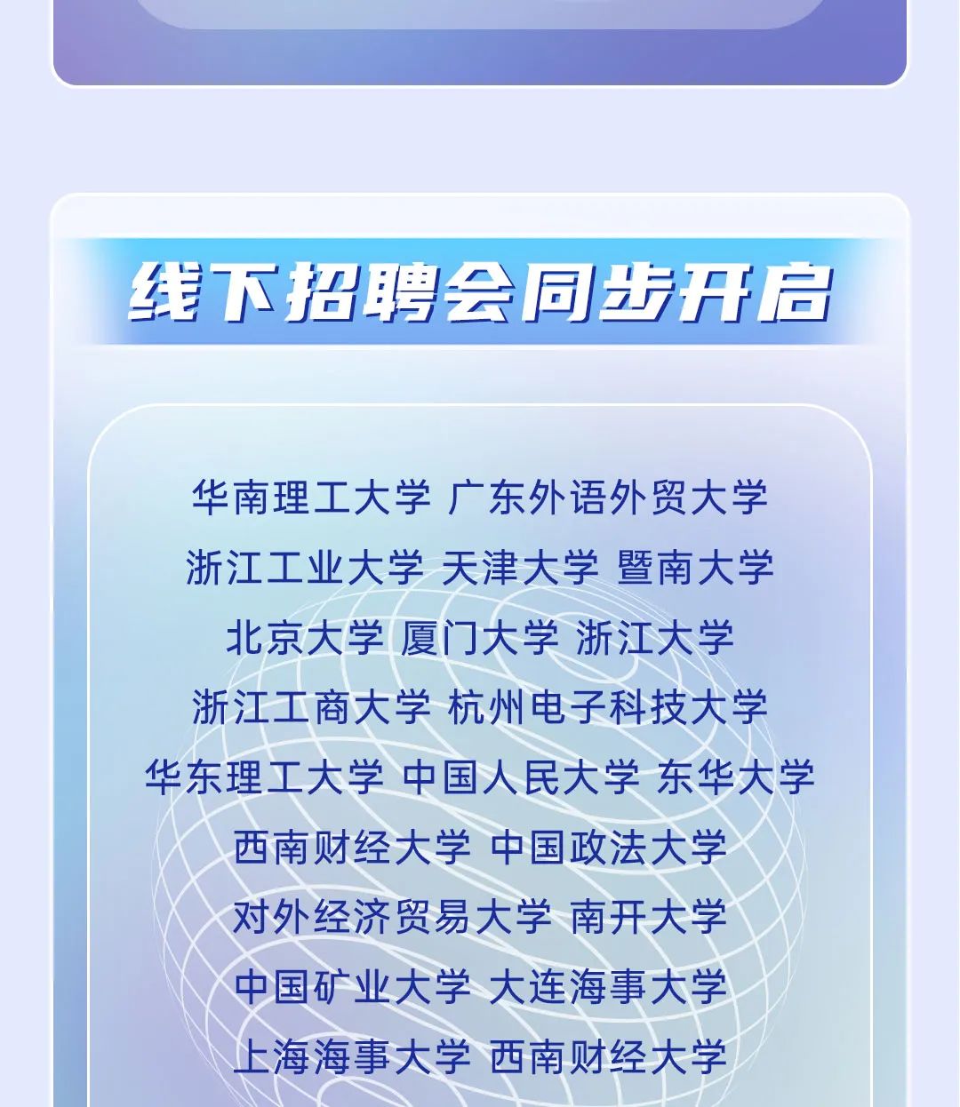 <p>华南理工大学广东外语外贸大学</p>
<p>浙江工业大学天津大学暨南大学</p>
<p>北京大学厦门大学浙江大学</p>
<p>浙江工商大学杭州电子科技大学</p>
<p>华东理工大学中国人民大学东华大学</p>
<p>西南财经大学中国政法大学</p>
<p>对外经济贸易大学南开大学</p>
<p>中国矿业大学大连海事大学</p>
<p>上海海事大学西南财经大学</p>

<table>
<tr><td></td>
</tr>
<tr><td></td>
</tr>
<tr><td>线下招聘会同步开启</td>
</tr>
</table>
