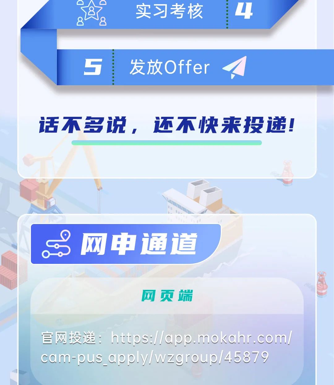 <p>网申通道</p>
<p>网页端</p>
<p>官网投递: https://app.mokahr .com</p>
<p>cam-pus. apply/wzgroup/45879</p>

<table>
<tr><td></td>
<td colspan="2">2 实习考核 4</td>
</tr>
<tr><td colspan="3">5 发放Offer t</td>
</tr>
<tr><td colspan="3">话不多说, 还不快来投递!</td>
</tr>
<tr><td colspan="3"></td>
</tr>
<tr><td colspan="2"></td>
<td></td>
</tr>
</table>
