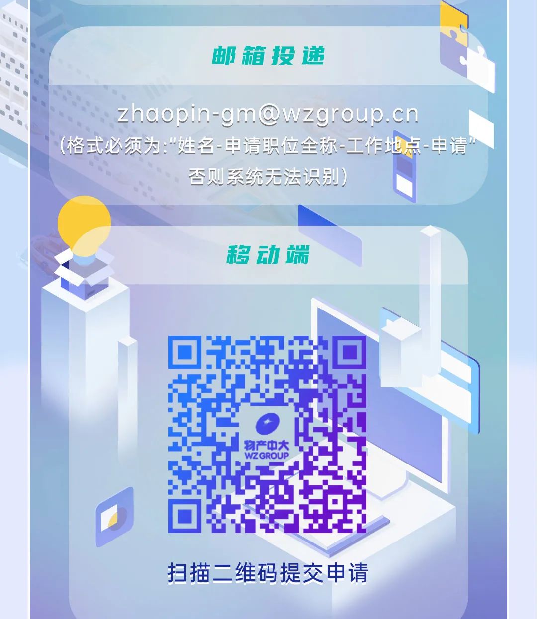 
<table>
<tr><td colspan="3"></td>
<td></td>
</tr>
<tr><td colspan="3">邮箱投递</td>
<td></td>
</tr>
<tr><td colspan="4">zhaopin-gm@wzgroup.cn.(格式必须为:“姓名-申请职位全称-工作地点一申请n否则系统无法识别)</td>
</tr>
<tr><td colspan="3">移动端</td>
<td></td>
</tr>
<tr><td colspan="3"></td>
<td></td>
</tr>
<tr><td rowspan="2"></td>
<td></td>
<td></td>
<td rowspan="3">入</td>
</tr>
<tr><td>o</td>
<td></td>
</tr>
<tr><td colspan="3">物产中大WZGROUP扫描二维码提交申请</td>
</tr>
</table>
