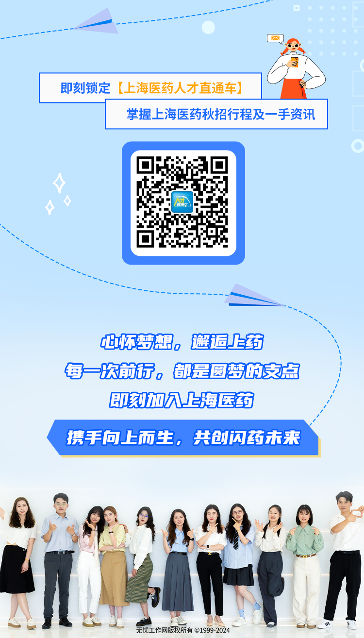 <p>每次前行。都是圆梦的支点</p>
<p>即刻加穴上海医药</p>
<p>携手向.上而生,共创闪药未来</p>
<p>H</p>
<p>无忧工作网版权所有⑥1999-2024</p>

<table>
<tr><td colspan="3">即刻锁定[.上海医药人才直通车]</td>
<td>VI</td>
</tr>
<tr><td></td>
<td colspan="3">掌握上海医药秋招行程及一手资讯</td>
</tr>
<tr><td> </td>
<td colspan="2">才车</td>
<td></td>
</tr>
<tr><td colspan="4">一</td>
</tr>
<tr><td></td>
<td></td>
<td colspan="2">但怀梦想。邂退上药</td>
</tr>
</table>
