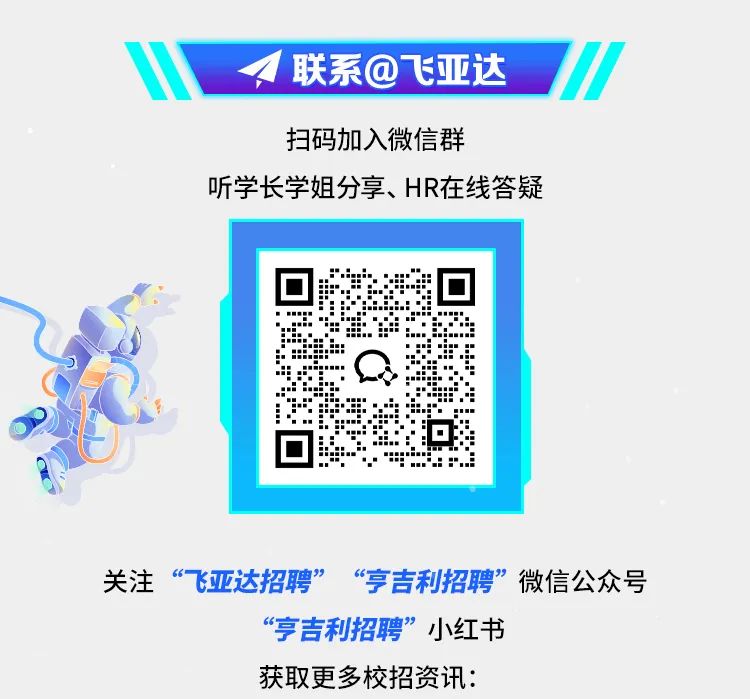 <p>联系@飞亚达</p>
<p>扫码加入微信群</p>
<p>听学长学姐分享、HR在线答疑</p>
<p>关注“飞亚达招聘”<br/>“亨吉利招聘”微信公众号</p>
<p>“亨吉利招聘”小红书</p>
<p>获取更多校招资讯:</p>
