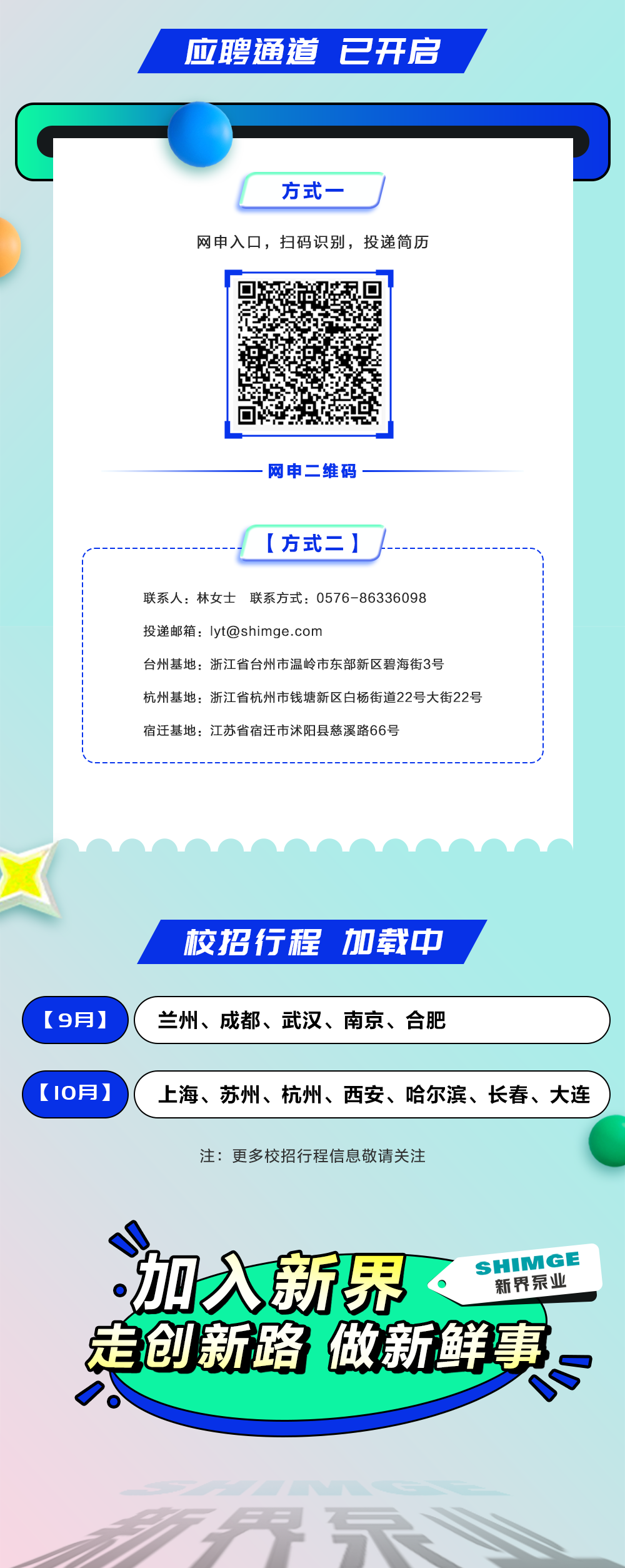 <p>应聘通道已开启</p>
<p>方式</p>
<p>网申入口，扫码识别，投递简历</p>
<p>网申二维码</p>
<p>[方式二]</p>
<p>联系人:林女士联系方式:0576-86336098</p>
<p>投递邮箱:lyt@shimge.com</p>
<p>台州基地:浙江省台州市温岭市东部新区碧海街3号</p>
<p>杭州基地:浙江省杭州市钱塘新区白杨街道22号大街22号<br/>宿迁基地:江苏省宿迁市沭阳县慈溪路66号</p>
<p>校招行程加载中</p>
<p>[9月]</p>
<p>兰州、成都、武汉、南京、合肥</p>
<p>[10月]</p>
<p>上海、苏州、杭州、西安、哈尔滨、长春、大连</p>
<p>注:更多校招行程信息敬请关注</p>
<p>=</p>
<p>加入新界</p>
<p>SHIMGE</p>
<p>新界泵业</p>
<p>走创新略 做新鲜事</p>
