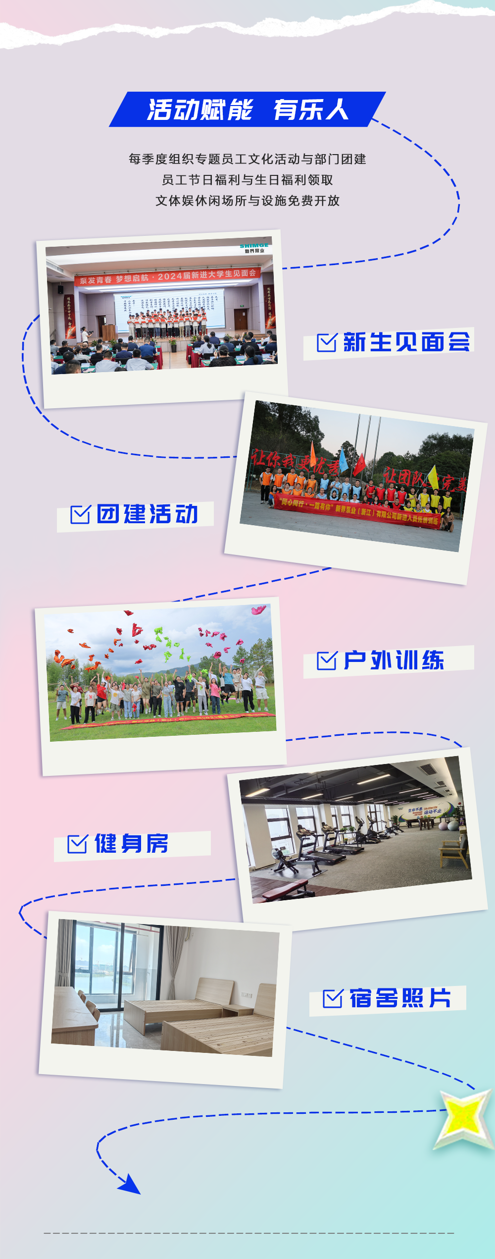 <p>活动赋能有乐人</p>
<p>每季度组织专题员工文化活动与部门团建<br/>员工节日福利与生日福利领取</p>
<p>文体娱休闲场所与设施免费开放</p>
<p>SHHGE</p>
<p>泵发青春 梦想启航·2024届新进大学生见面</p>
<p>新生见面会</p>
<p>团建活动</p>
<p>让你我更优表<br/>6<br/>让团队院<br/>同心同行·一路有你”新界泵业(浙江)有限公司新</p>
<p>户外训练</p>
<p>健身房</p>
<p>宿舍照片</p>
