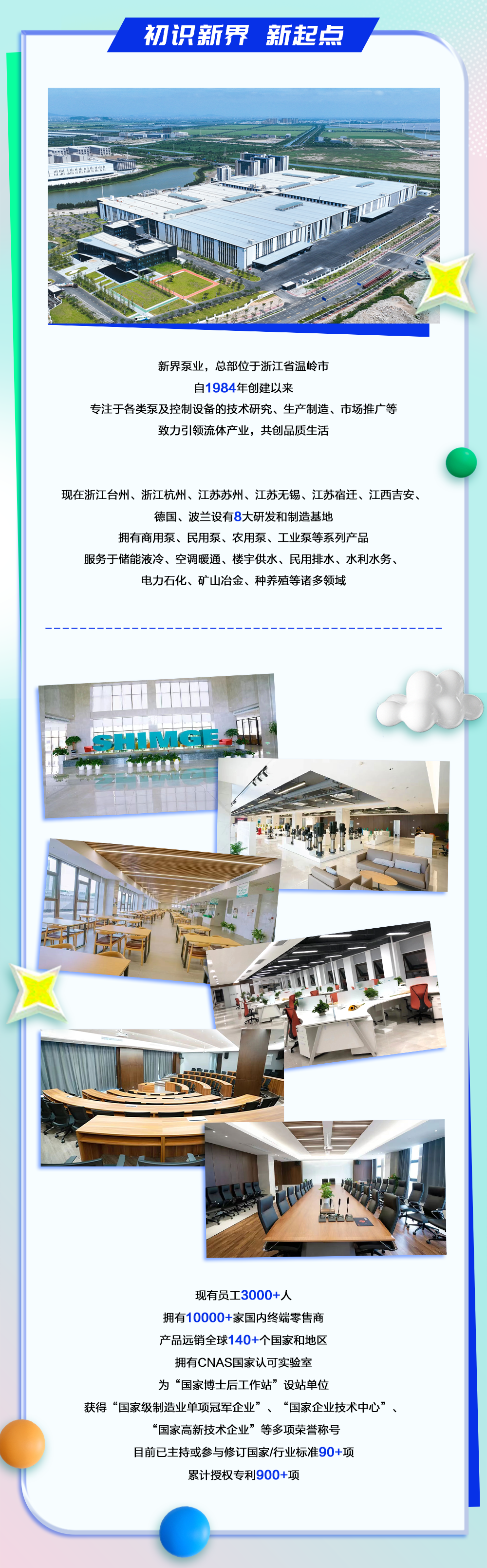 <p>初识新界新起点</p>
<p>新界泵业，总部位于浙江省温岭市</p>
<p>自1984年创建以来</p>
<p>专注于各类泵及控制设备的技术研究、生产制造、市场推广等</p>
<p>致力引领流体产业，共创品质生活</p>
<p>现在浙江台州、浙江杭州、江苏苏州、江苏无锡、江苏宿迁、江西吉安、</p>
<p>德国、波兰设有8大研发和制造基地</p>
<p>拥有商用泵、民用泵、农用泵、工业泵等系列产品</p>
<p>服务于储能液冷、空调暖通、楼宇供水、民用排水、水利水务、</p>
<p>电力石化、矿山冶金、种养殖等诸多领域</p>
<p>现有员工3000+人</p>
<p>拥有10000+家国内终端零售商</p>
<p>产品远销全球140+个国家和地区</p>
<p>拥有CNAS国家认可实验室</p>
<p>为“国家博士后工作站”设站单位</p>
<p>获得“国家级制造业单项冠军企业”、“国家企业技术中心”</p>
<p>“国家高新技术企业”等多项荣誉称号</p>
<p>目前已主持或参与修订国家/行业标准90+项</p>
<p>累计授权专利900+项</p>
