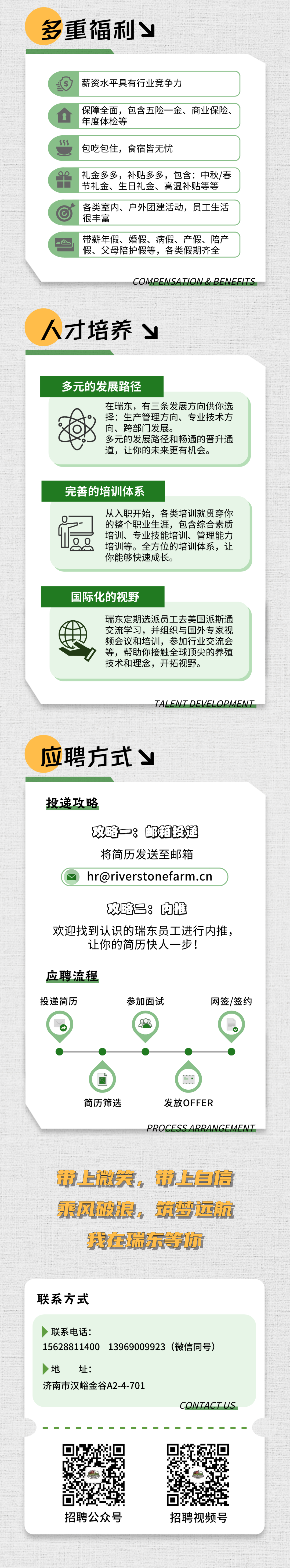 <p>多<br/>重福利Y</p>
<p>薪资水平具有行业竞争力</p>
<p>保障全面，包含五险一金、商业保险、<br/>年度体检等</p>
<p>包吃包住，食宿皆无忧</p>
<p>礼金多多，补贴多多，包含:中秋/春<br/>节礼金、生日礼金、高温补贴等等<br/>各类室内、户外团建活动，员工生活<br/>很丰富</p>
<p>带薪年假、婚假、病假、产假、陪产<br/>假、父母陪护假等，各类假期齐全</p>
<p>COMPENSATION & BENEFITS</p>
<p>人才培养</p>
<p>多元的发展路径</p>
<p>在瑞东，有三条发展方向供你选<br/>择:生产管理方向、专业技术方<br/>向、跨部门发展。</p>
<p>多元的发展路径和畅通的晋升通<br/>道，让你的未来更有机会。</p>
<p>完善的培训体系</p>
<p>从入职开始，各类培训就贯穿你<br/>的整个职业生涯，包含综合素质<br/>培训、专业技能培训、管理能力<br/>培训等。全方位的培训体系，让<br/>你能够快速成长。</p>
<p>国际化的视野</p>
<p>瑞东定期选派员工去美国派斯通<br/>交流学习，并组织与国外专家视<br/>频会议和培训，参加行业交流会<br/>等，帮助你接触全球顶尖的养殖<br/>技术和理念，开拓视野。</p>
<p>TALENT DEVELOPMENT</p>
<p>应聘方式Y</p>
<p>投递攻略</p>
<p>及略一:邮箱投适<br/>将简历发送至邮箱<br/>hr@riverstonefarm.cn</p>
<p>玻略吕:肉推</p>
<p>欢迎找到认识的瑞东员工进行内推，<br/>让你的简历快人一步!</p>
<p>应聘流程<br/>投递简历</p>
<p>参加面试</p>
<p>网签/签约</p>
<p>简历筛选</p>
<p>发放OFFER</p>
<p>PROCESS ARRANGEMENT</p>
<p>s5</p>
<p>带上微笑，带上自信<br/>乘风破浪，筑远航</p>
<p>我在瑞东等你</p>
<p>联系方式</p>
<p>联系电话:</p>
<p>15628811400</p>
<p>13969009923(微信同号)</p>
<p>地<br/>址:</p>
<p>济南市汉峪金谷A2-4-701</p>
<p>CONTACTUS</p>
<p>招聘公众号</p>
<p>招聘视频号</p>
