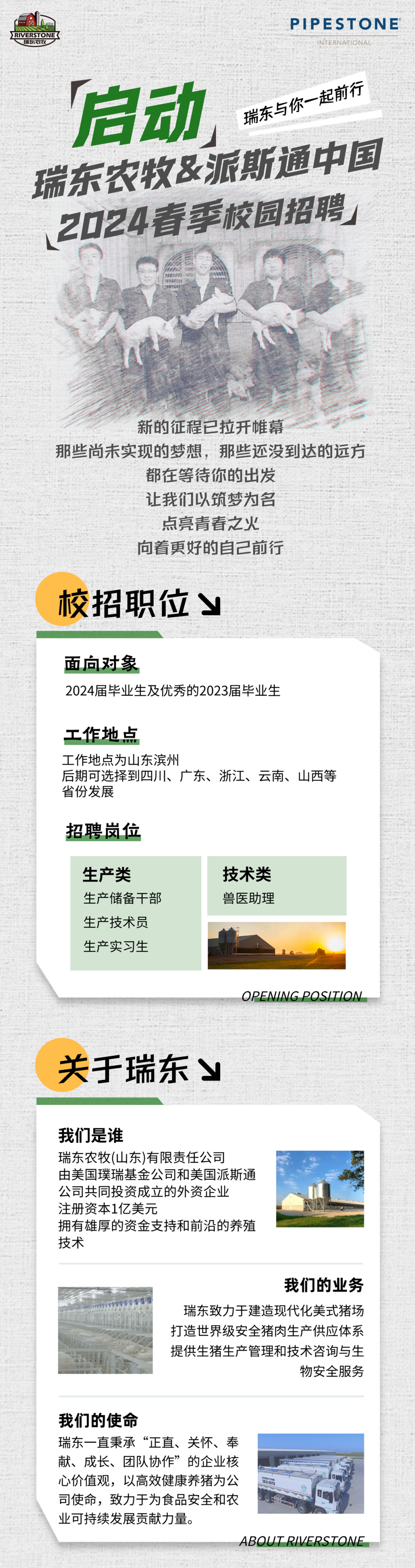 <p>RVERSTONE<br/>瑞东农牧</p>
<p>PIPESTONE<br/>INTERNATIONAL</p>
<p>启动</p>
<p>瑞东与你一起前行</p>
<p>瑞东农牧&派斯通中国<br/>2024春季校园招聘</p>
<p>新的征程已拉开帷幕</p>
<p>那些尚未实现的梦想，那些还没到达的远方</p>
<p>都在等待你的出发</p>
<p>让我们以筑梦为名</p>
<p>点亮青春之火</p>
<p>向着更好的自己前行</p>
<p>校招职位</p>
<p>面向对象</p>
<p>2024届毕业生及优秀的2023届毕业生</p>
<p>工作地点</p>
<p>工作地点为山东滨州</p>
<p>后期可选择到四川、广东、浙江、云南、山西等<br/>省份发展</p>
<p>招聘岗位</p>
<p>生产类</p>
<p>生产储备干部<br/>生产技术员<br/>生产实习生</p>
<p>技术类<br/>兽医助理</p>
<p>OPENING POSITION</p>
<p>关于瑞东</p>
<p>我们是谁</p>
<p>瑞东农牧(山东)有限责任公司</p>
<p>由美国璞瑞基金公司和美国派斯通<br/>公司共同投资成立的外资企业</p>
<p>注册资本1亿美元</p>
<p>拥有雄厚的资金支持和前沿的养殖<br/>技术</p>
<p>我们的业务</p>
<p>瑞东致力于建造现代化美式猪场<br/>打造世界级安全猪肉生产供应体系<br/>提供生猪生产管理和技术咨询与生</p>
<p>物安全服务</p>
<p>我们的使命</p>
<p>瑞东一直秉承“正直、关怀、奉</p>
<p>献、成长、团队协作”的企业核</p>
<p>心价值观，以高效健康养猪为公</p>
<p>司使命，致力于为食品安全和农</p>
<p>业可持续发展贡献力量。</p>
<p>ABOUT RIVERSTONE</p>
