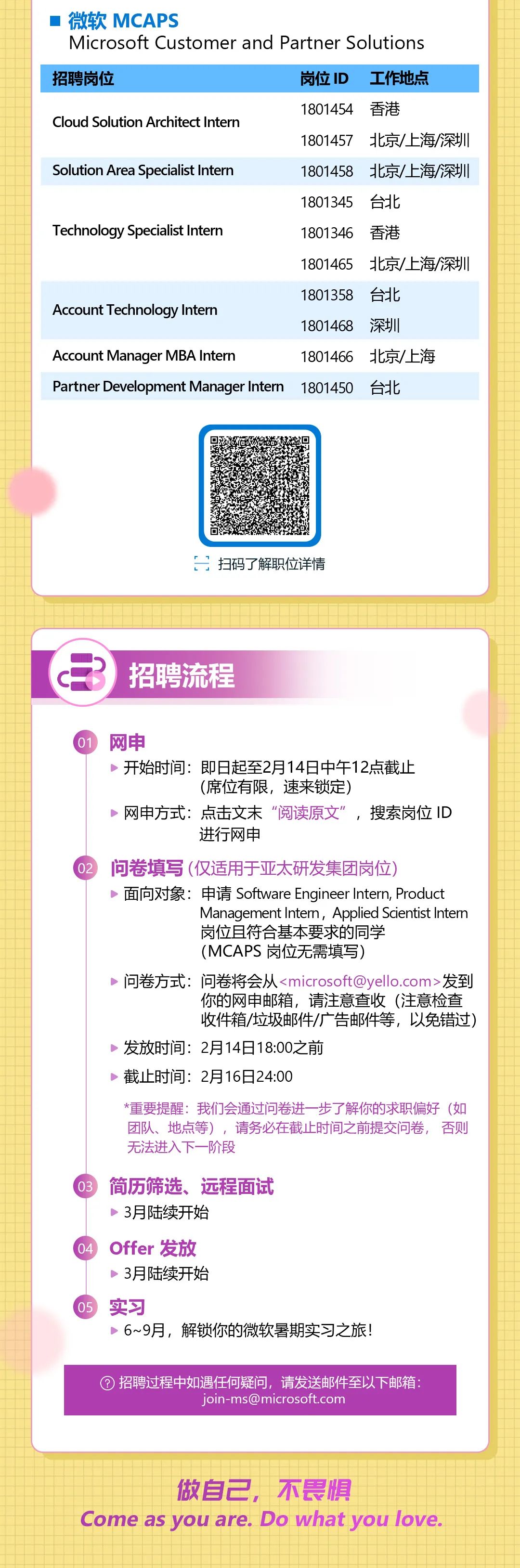 <p>微软MCAPS</p>
<p>Microsoft Customer and Partner Solutions<br/>招聘岗位</p>
<p>岗位ID<br/>工作地点</p>
<p>Cloud Solution Architect Intern</p>
<p>1801454香港</p>
<p>1801457北京/上海/深圳</p>
<p>Solution Area Specialist Intern</p>
<p>1801458 北京/上海/深圳<br/>1801345台北</p>
<p>Technology Specialist Intern</p>
<p>1801346</p>
<p>香港</p>
<p>1801465</p>
<p>北京/上海/深圳</p>
<p>1801358</p>
<p>台北</p>
<p>Account Technology Intern</p>
<p>1801468<br/>深圳</p>
<p>Account Manager MBA Interr</p>
<p>1801466北京/上海</p>
<p>Partner Development Manager Intern</p>
<p>1801450</p>
<p>台北</p>
<p>扫码了解职位详情</p>
<p>招聘流程</p>
<p>网申</p>
<p>开始时间:即日起至2月14日中午12点截止</p>
<p>(席位有限,速来锁定)</p>
<p>网申方式:点击文末“阅读原文”,搜索岗位ID</p>
<p>进行网申</p>
<p>问卷填写(仅适用于亚太研发集团岗位)</p>
<p>面向对象:申请Software Engineer Intern, Product</p>
<p>Management Intern, Applied Scientist Intem<br/>岗位且符合基本要求的同学</p>
<p>(MCAPS 岗位无需填写)</p>
<p>问卷方式:问卷将会从<microsoft@yello.com>发到</p>
<p>你的网申邮箱,请注意查收(注意检查<br/>收件箱/垃圾邮件/广告邮件等,以免错过)</p>
<p>发放时间:2月14日18:00之前</p>
<p>截止时间:2月16日24:00</p>
<p>*重要提醒:我们会通过问卷进一步了解你的求职偏好(如<br/>团队、地点等),请务必在截止时间之前提交问卷,否则<br/>无法进入下一阶段</p>
<p>简历筛选、远程面试<br/>3月陆续开始</p>
<p>Offer发放</p>
<p>3月陆续开始</p>
<p>实习</p>
<p>6~9月,解锁你的微软暑期实习之旅!</p>
<p>招聘过程中如遇任何疑问,请发送邮件至以下邮箱:</p>
<p>join-ms@microsoft.com</p>
<p>做自己,不畏惧</p>
<p>Come as you are. Do what you love</p>