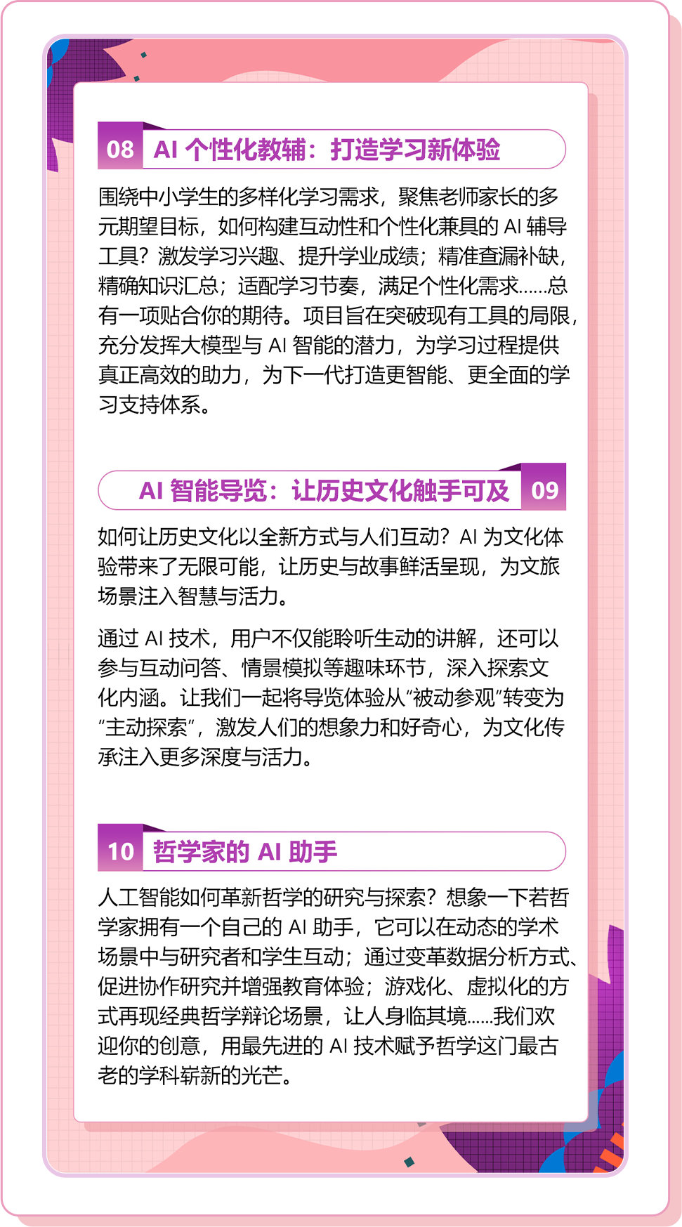 <p>08AI个性化教辅:打造学习新体验</p>
<p>围绕中小学生的多样化学习需求，聚焦老师家长的多<br/>元期望目标，如何构建互动性和个性化兼具的AI辅导<br/>工具?激发学习兴趣、提升学业成绩;精准查漏补缺，<br/>精确知识汇总;适配学习节奏，满足个性化需求.....总<br/>有一项贴合你的期待。项目旨在突破现有工具的局限，<br/>充分发挥大模型与AI智能的潜力，为学习过程提供<br/>真正高效的助力，为下一代打造更智能、更全面的学<br/>习支持体系。</p>
<p>AI智能导览:让历史文化触手可及09<br/>如何让历史文化以全新方式与人们互动?AI为文化体<br/>验带来了无限可能，让历史与故事鲜活呈现，为文旅<br/>场景注入智慧与活力。</p>
<p>通过AI技术，用户不仅能聆听生动的讲解，还可以<br/>参与互动问答、情景模拟等趣味环节，深入探索文<br/>化内涵。让我们一起将导览体验从”被动参观”转变为<br/>“主动探索”，激发人们的想象力和好奇心，为文化传<br/>承注入更多深度与活力。</p>
<p>10哲学家的AI助手</p>
<p>人工智能如何革新哲学的研究与探索?想象一下若哲<br/>学家拥有一个自己的AI助手，它可以在动态的学术<br/>场景中与研究者和学生互动;通过变革数据分析方式.<br/>促进协作研究并增强教育体验;游戏化、虚拟化的方<br/>式再现经典哲学辩论场景，让人身临其境....我们欢<br/>迎你的创意，用最先进的AI 技术赋予哲学这门最古<br/>老的学科崭新的光芒。</p>
