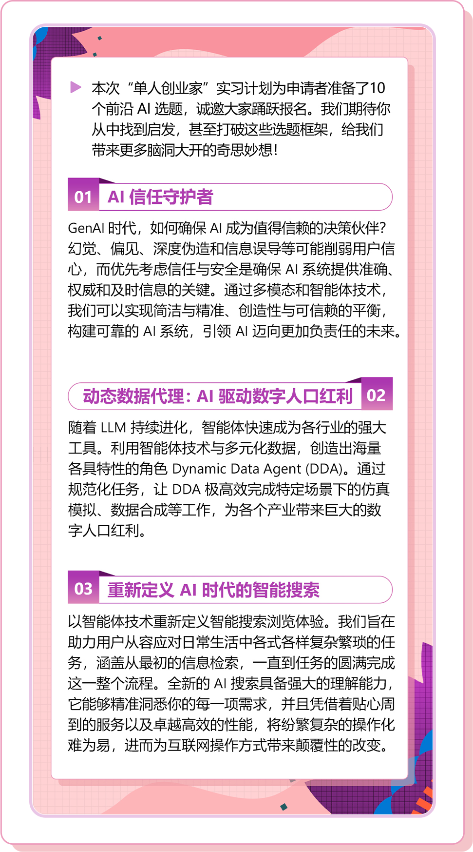 <p>本次“单人创业家”实习计划为申请者准备了10<br/>个前沿AI 选题，诚邀大家踊跃报名。我们期待你<br/>从中找到启发，甚至打破这些选题框架，给我们<br/>带来更多脑洞大开的奇思妙想!</p>
<p>01AI信任守护者</p>
<p>GenAI 时代，如何确保AI成为值得信赖的决策伙伴?<br/>幻觉、偏见、深度伪造和信息误导等可能削弱用户信<br/>心，而优先考虑信任与安全是确保AI系统提供准确、<br/>权威和及时信息的关键。通过多模态和智能体技术,<br/>我们可以实现简洁与精准、创造性与可信赖的平衡，<br/>构建可靠的AI系统，引领AI迈向更加负责任的未来。</p>
<p>动态数据代理:AI驱动数字人口红利02<br/>随着LLM 持续进化，智能体快速成为各行业的强大<br/>工具。利用智能体技术与多元化数据，创造出海量<br/>各具特性的角色 Dynamic Data Agent(DDA)。通过<br/>规范化任务，让DDA极高效完成特定场景下的仿真<br/>模拟、数据合成等工作，为各个产业带来巨大的数<br/>字人口红利。</p>
<p>03重新定义AI时代的智能搜索</p>
<p>以智能体技术重新定义智能搜索浏览体验。我们旨在<br/>助力用户从容应对日常生活中各式各样复杂繁琐的任<br/>务，涵盖从最初的信息检索，一直到任务的圆满完成<br/>这一整个流程。全新的AI 搜索具备强大的理解能力，<br/>它能够精准洞悉你的每一项需求，并且凭借着贴心周<br/>到的服务以及卓越高效的性能，将纷繁复杂的操作化<br/>难为易，进而为互联网操作方式带来颠覆性的改变。</p>
