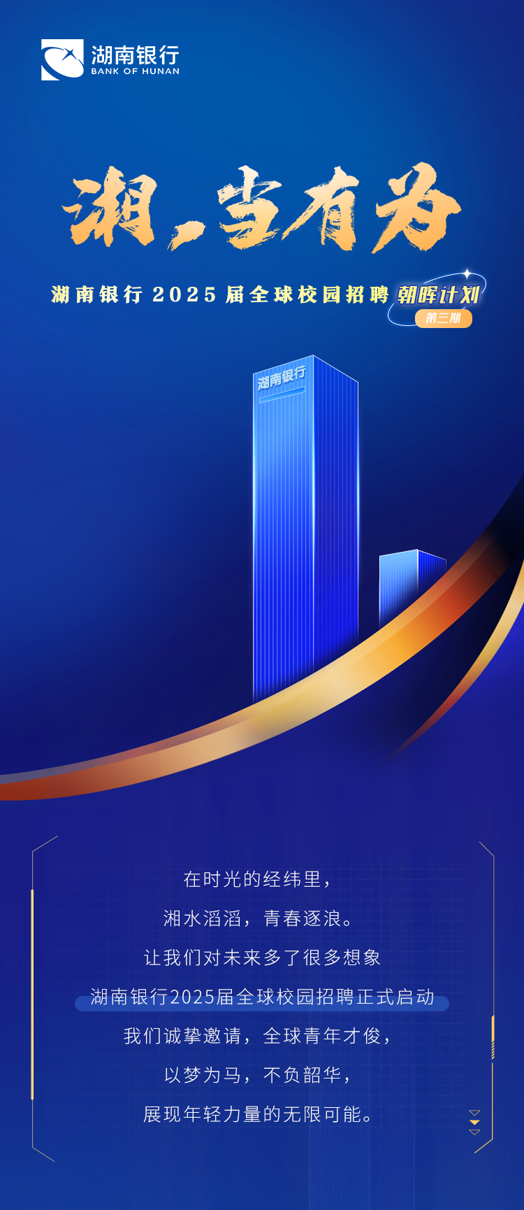 <p>湖南银行<br/>BANK OF HUNAN</p>
<p>湘,当有为</p>
<p>湖南银行2025届全球校园招聘朝晖计划</p>
<p>第三期</p>
<p>湖南银行</p>
<p>在时光的经纬里，</p>
<p>湘水滔滔，青春逐浪。</p>
<p>让我们对未来多了很多想象</p>
<p>湖南银行2025届全球校园招聘正式启动<br/>我们诚挚邀请，全球青年才俊，</p>
<p>以梦为马，不负韶华，</p>
<p>展现年轻力量的无限可能。</p>
