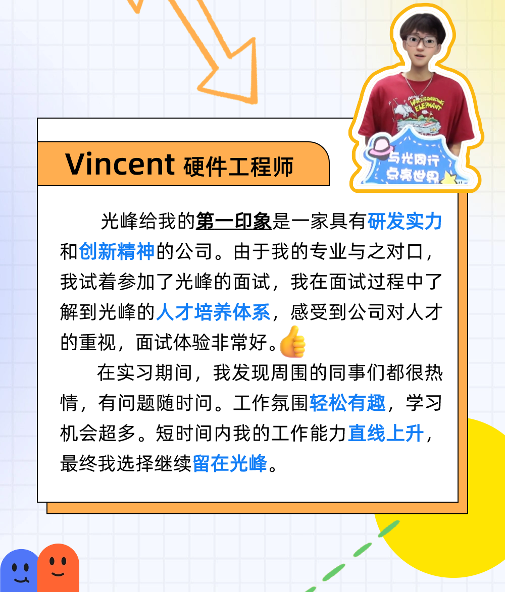 
<table>
<tr><td></td>
<td></td>
<td colspan="2"></td>
<td colspan="2">V</td>
<td colspan="2">,</td>
<td></td>
<td></td>
<td></td>
<td></td>
<td colspan="3"></td>
</tr>
<tr><td></td>
<td></td>
<td></td>
<td></td>
<td></td>
<td></td>
<td colspan="2"></td>
<td rowspan="2"></td>
<td></td>
<td></td>
<td></td>
<td colspan="3">)</td>
</tr>
<tr><td></td>
<td></td>
<td></td>
<td></td>
<td></td>
<td></td>
<td></td>
<td></td>
<td></td>
<td></td>
<td></td>
<td colspan="3"></td>
</tr>
<tr><td></td>
<td></td>
<td></td>
<td></td>
<td></td>
<td></td>
<td></td>
<td rowspan="2"></td>
<td rowspan="2"></td>
<td></td>
<td></td>
<td></td>
<td colspan="3"></td>
</tr>
<tr><td></td>
<td></td>
<td></td>
<td></td>
<td></td>
<td></td>
<td></td>
<td></td>
<td></td>
<td></td>
<td colspan="3"></td>
</tr>
<tr><td></td>
<td colspan="14">与光 同 行Vincent硬件工程师 点亮 界</td>
</tr>
<tr><td></td>
<td colspan="14">光峰给我的第一印象是一家具有研发实力和创新精神的公司。由于我的专业与之对☐,我试着参加了光峰的面试,我在面试过程中了解到光峰的人才培养体系,感受到公司对人才的重视,面试体验非常好。(在实习期间,我发现周围的同事们都很热情,有问题随时问。工作氛围轻松有趣,学习机会超多。短时间内我的工作能力直线上升,最终我选择继续留在光峰。</td>
</tr>
<tr><td></td>
<td colspan="14"></td>
</tr>
<tr><td></td>
<td></td>
<td colspan="2"></td>
<td></td>
<td></td>
<td></td>
<td></td>
<td></td>
<td></td>
<td></td>
<td></td>
<td></td>
<td colspan="2"></td>
</tr>
<tr><td colspan="2"></td>
<td colspan="2"></td>
<td></td>
<td></td>
<td></td>
<td></td>
<td></td>
<td></td>
<td></td>
<td></td>
<td></td>
<td colspan="2"></td>
</tr>
<tr><td colspan="2">  </td>
<td colspan="2"></td>
<td></td>
<td></td>
<td></td>
<td></td>
<td></td>
<td></td>
<td></td>
<td></td>
<td></td>
<td></td>
<td></td>
</tr>
</table>
