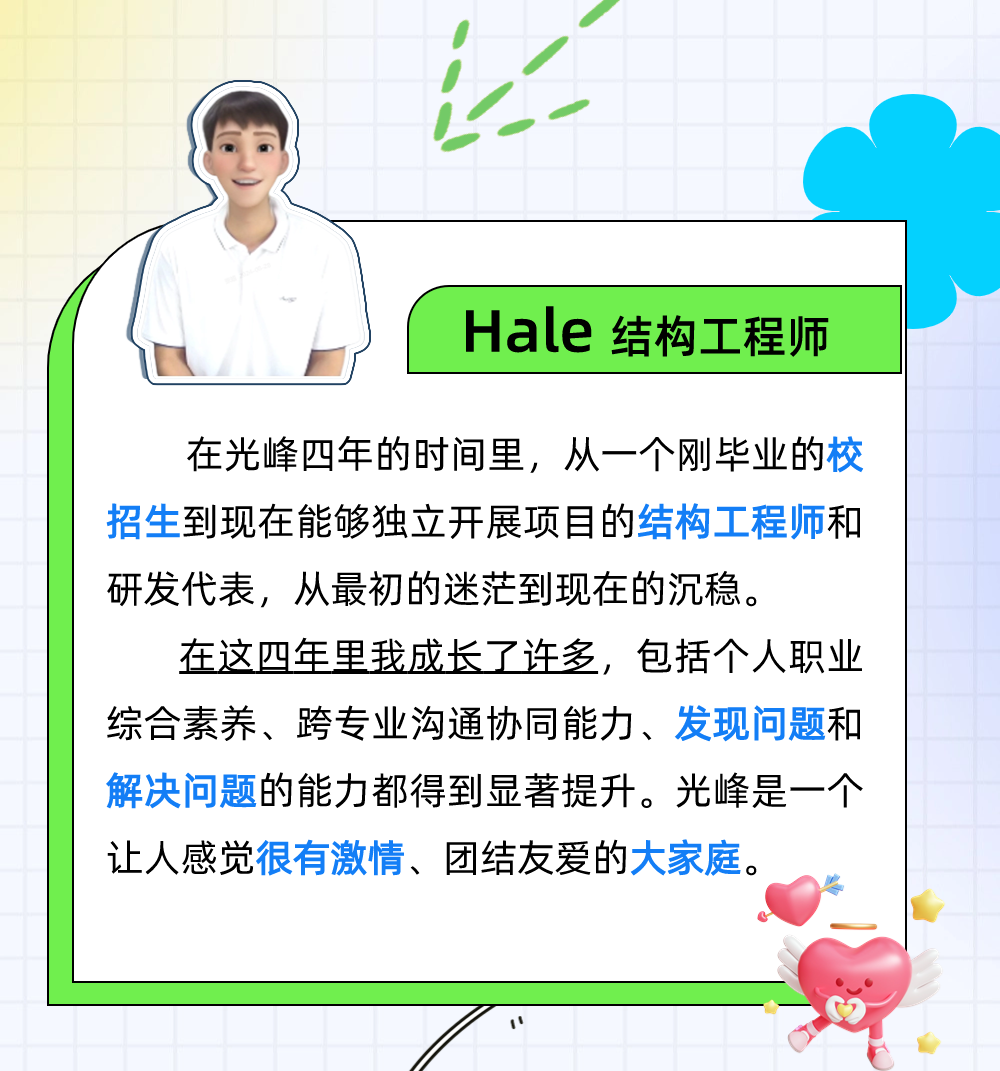 <p>Hale 结构工程师</p>
<p>在光峰四年的时间里，从一个刚毕业的校<br/>招生到现在能够独立开展项目的结构工程师和<br/>研发代表，从最初的迷茫到现在的沉稳。</p>
<p>在这四年里我成长了许多，包括个人职业<br/>综合素养、跨专业沟通协同能力、发现问题和<br/>解决问题的能力都得到显著提升。光峰是一个<br/>让人感觉很有激情、团结友爱的大家庭。</p>
