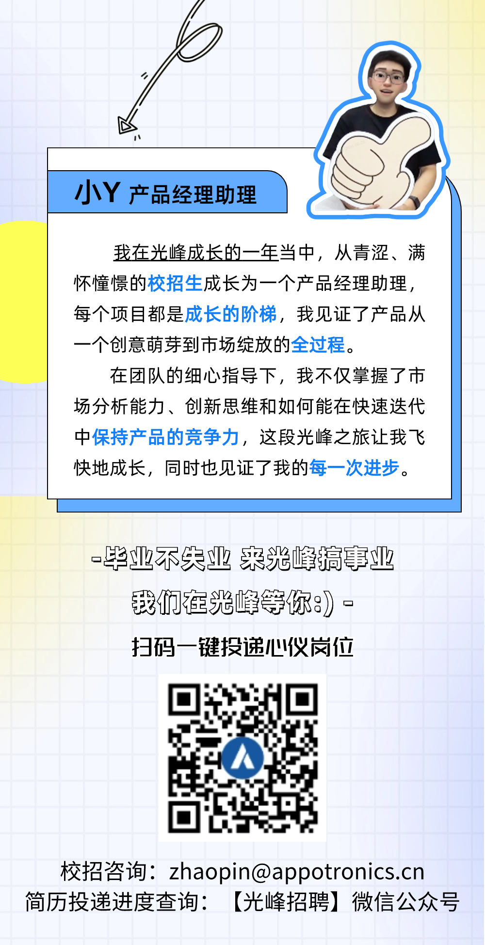 
<table>
<tr><td colspan="6">l</td>
<td></td>
<td colspan="2"></td>
</tr>
<tr><td colspan="6">V</td>
<td></td>
<td colspan="2"></td>
</tr>
<tr><td colspan="9">)</td>
</tr>
<tr><td></td>
<td></td>
<td colspan="7">小Y产品经理助理 》</td>
</tr>
<tr><td colspan="2"></td>
<td colspan="7">我在光峰成长的一年当中,从青涩、满怀憧憬的校招生成长为一个产品经理助理,每个项目都是成长的阶梯,我见证了产品从一个创意萌芽到市场绽放的全过程。在团队的细心指导下,我不仅掌握了市场分析能力、创新思维和如何能在快速迭代</td>
</tr>
<tr><td colspan="9">中保持产品的竞争力,这段光峰之旅让我飞快地成长,同时也见证了我的每一次进步。</td>
</tr>
<tr><td colspan="2"></td>
<td colspan="7"></td>
</tr>
<tr><td colspan="2"></td>
<td colspan="7"></td>
</tr>
<tr><td colspan="3"></td>
<td rowspan="2" colspan="4">毕业不失业来光峰搞事业我们在光峰等你8。</td>
<td></td>
<td></td>
</tr>
<tr><td colspan="3">。</td>
<td colspan="2"></td>
</tr>
<tr><td colspan="3"></td>
<td>扫码</td>
<td colspan="2">一键投递心仪岗位</td>
<td colspan="3"></td>
</tr>
<tr><td colspan="4"></td>
<td rowspan="6" colspan="2">H I4/</td>
<td colspan="3"></td>
</tr>
<tr><td colspan="4"></td>
<td></td>
<td colspan="2"></td>
</tr>
<tr><td colspan="4"></td>
<td></td>
<td colspan="2"></td>
</tr>
<tr><td colspan="4"></td>
<td></td>
<td colspan="2"></td>
</tr>
<tr><td colspan="4"></td>
<td></td>
<td colspan="2"></td>
</tr>
<tr><td colspan="4"></td>
<td></td>
<td colspan="2"></td>
</tr>
<tr><td colspan="5">简历投递进度查询:</td>
<td colspan="4">校招咨询: zhaopin@appotronics.cn[光峰招聘]微信公众号</td>
</tr>
</table>
