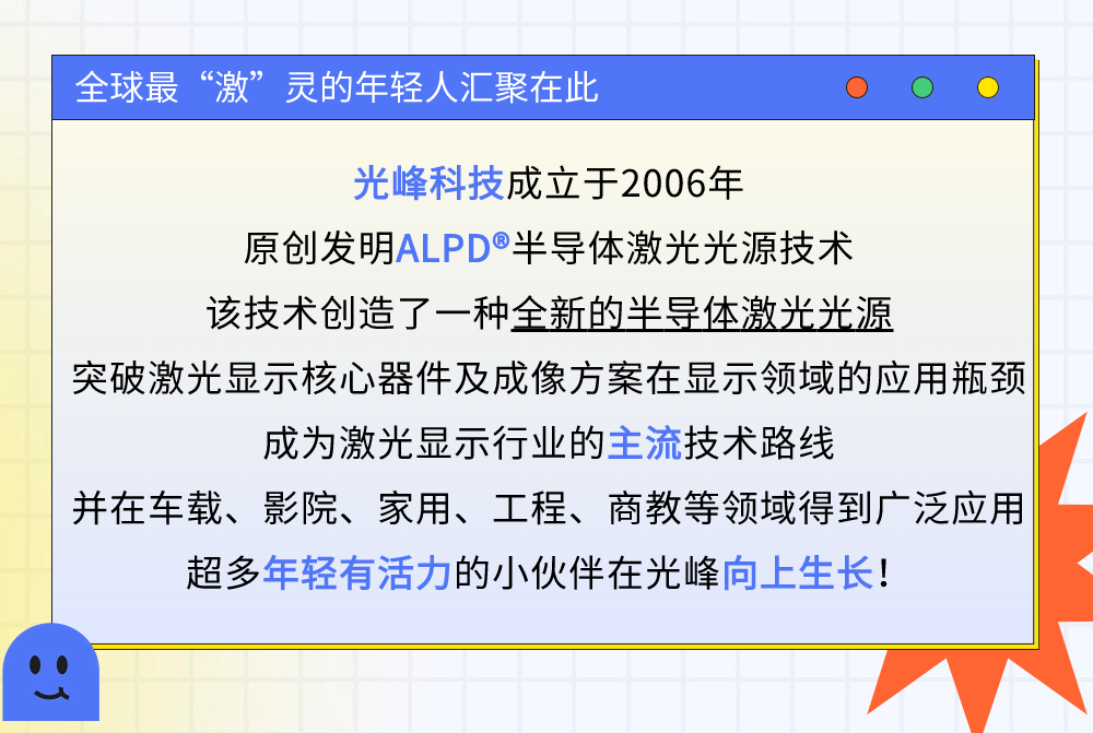 
<table>
<tr><td></td>
<td></td>
<td></td>
<td></td>
<td></td>
<td></td>
<td></td>
<td></td>
<td></td>
<td></td>
</tr>
<tr><td colspan="5">全球最“激”灵的年轻人汇聚在此</td>
<td colspan="5">O O  </td>
</tr>
<tr><td colspan="10">光峰科技成立于2006年原创发明ALPD半导体激光光源技术该技术创造了一种全新的半导体激光光源突破激光显示核心器件及成像方案在显示领域的应用瓶颈成为激光显示行业的主流技术路线并在车载、 影院、 家用、工程、 商教等领域得到广泛应用超多年轻有活力的小伙伴在光峰向上生长!</td>
</tr>
</table>
