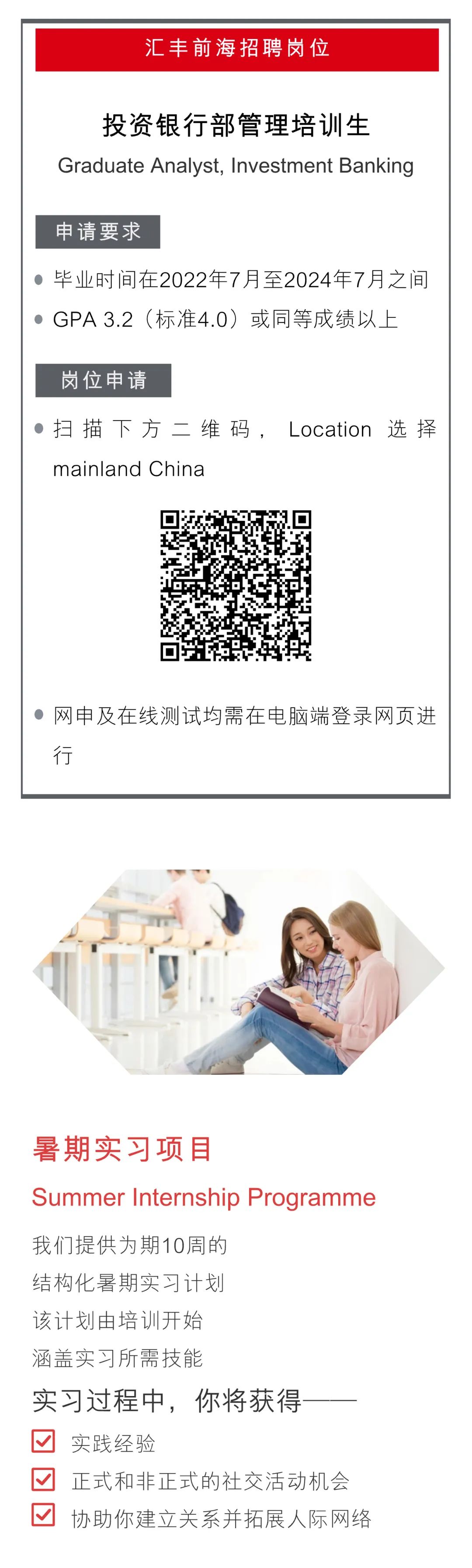 <p>汇丰前海招聘岗位</p>
<p>投资银行部管理培训生</p>
<p>Graduate Analyst, Investment Banking</p>
<p>申请要求</p>
<p>毕业时间在2022年7月至2024年7月之间<br/>GPA 3.2(标准4.0)或同等成绩以上</p>
<p>岗位申请</p>
<p>扫描下方二维码,Location选择<br/>mainland China</p>
<p>网申及在线测试均需在电脑端登录网页进<br/>行</p>
<p>暑期实习项目</p>
<p>Summer Internship Programme</p>
<p>我们提供为期10周的</p>
<p>结构化暑期实习计划</p>
<p>该计划由培训开始</p>
<p>涵盖实习所需技能</p>
<p>实习过程中,你将获得</p>
<p>一</p>
<p>实践经验</p>
<p>正式和非正式的社交活动机会<br/>协助你建立关系并拓展人际网络</p>