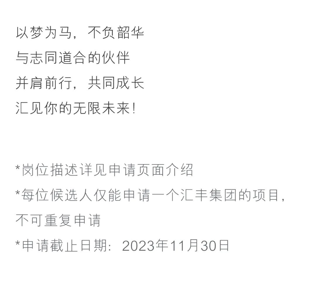 <p>以梦为马,不负韶华</p>
<p>与志同道合的伙伴</p>
<p>并肩前行,共同成长</p>
<p>汇见你的无限未来!</p>
<p>*岗位描述详见申请页面介绍</p>
<p>*每位候选人仅能申请一个汇丰集团的项目,</p>
<p>不可重复申请</p>
<p>*申请截止日期: 2023年11月30日</p>