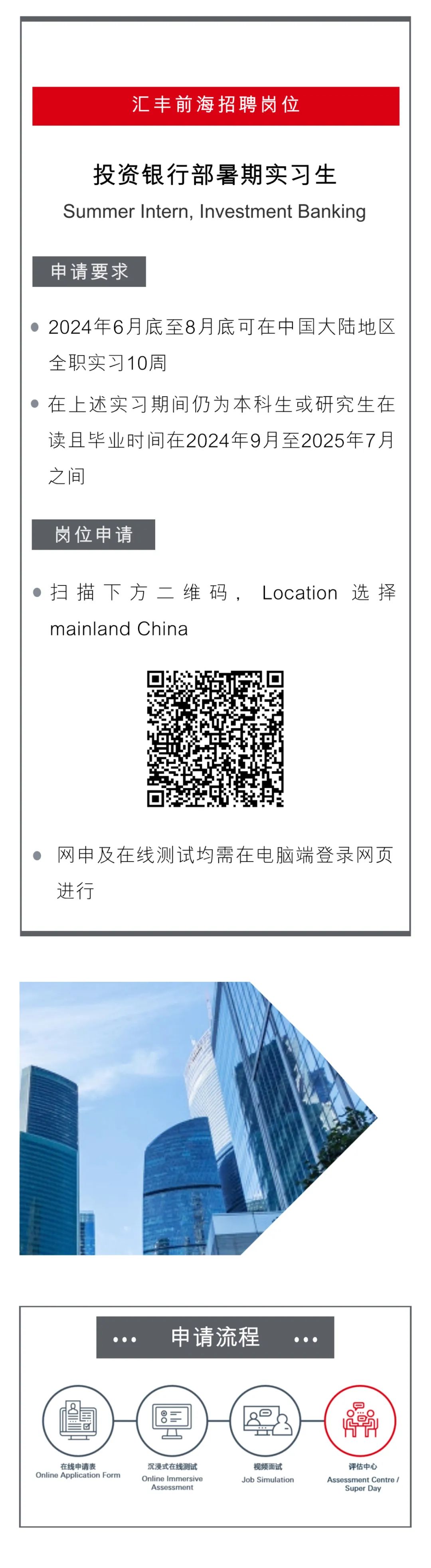 <p>汇丰前海招聘岗位</p>
<p>投资银行部暑期实习生<br/>Summer Intern, Investment Banking</p>
<p>申请要求</p>
<p>2024年6月底至8月底可在中国大陆地区<br/>全职实习10周</p>
<p>在上述实习期间仍为本科生或研究生在<br/>读且毕业时间在2024年9月至2025年7月<br/>之间</p>
<p>岗位申请</p>
<p>扫描下方二维码,Location<br/>选择<br/>mainland China</p>
<p>网申及在线测试均需在电脑端登录网页<br/>进行</p>
<p>申请流程</p>
<p>在线申请表</p>
<p>Online Application Form</p>
<p>沉浸式在线测试<br/>Online Immersive</p>
<p>Assessment</p>
<p>5</p>
<p>60<br/>oG</p>
<p>视频面试<br/>Job Simulation</p>
<p>评估中心</p>
<p>Assessment Centre /<br/>Super Day</p>