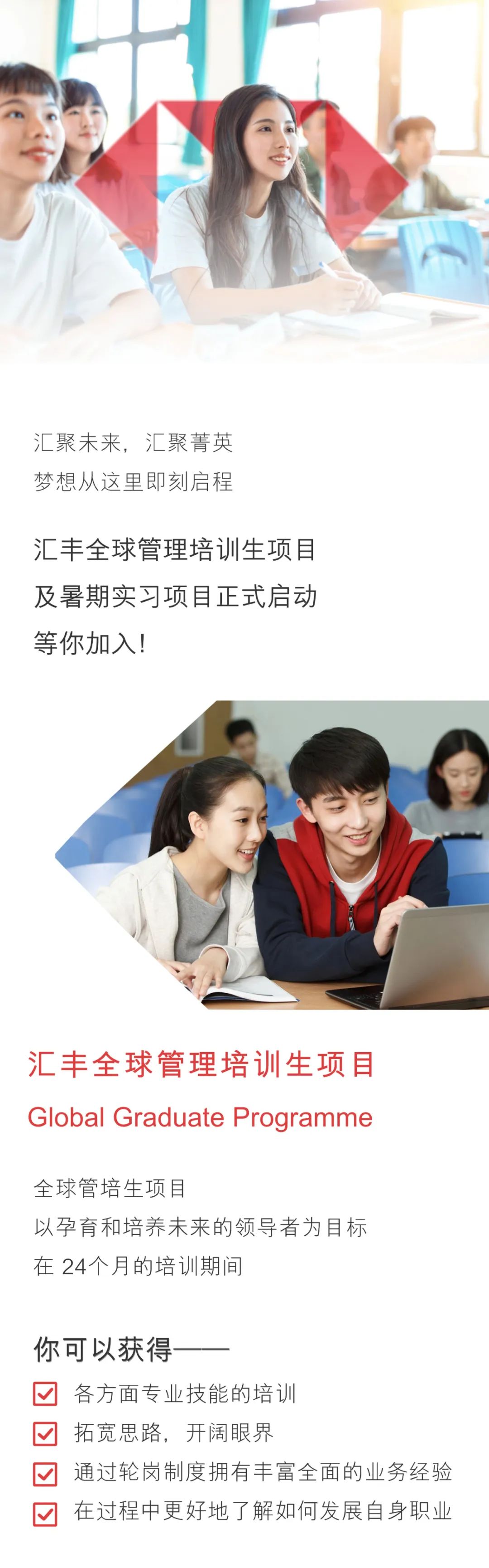 <p>汇聚未来,汇聚菁英<br/>梦想从这里即刻启程</p>
<p>汇丰全球管理培训生项目<br/>及暑期实习项目正式启动<br/>等你加入!</p>
<p>汇丰全球管理培训生项目<br/>Global Graduate Programme</p>
<p>全球管培生项目</p>
<p>以孕育和培养未来的领导者为目标<br/>在24个月的培训期间</p>
<p>你可以获得</p>
<p>各方面专业技能的培训</p>
<p>拓宽思路,开阔眼界</p>
<p>通过轮岗制度拥有丰富全面的业务经验<br/>在过程中更好地了解如何发展自身职业</p>
