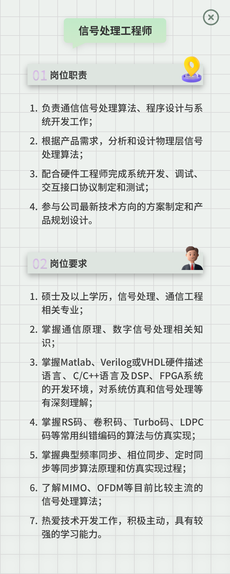 <p>信号处理工程师</p>
<p>岗位职责</p>
<p>1.负责通信信号处理算法、程序设计与系<br/>统开发工作;</p>
<p>2.根据产品需求，分析和设计物理层信号<br/>处理算法;</p>
<p>3.配合硬件工程师完成系统开发、调试、<br/>交互接口协议制定和测试;</p>
<p>4.参与公司最新技术方向的方案制定和产<br/>品规划设计。</p>
<p>02岗位要求</p>
<p>1.硕士及以上学历，信号处理、通信工程<br/>相关专业;</p>
<p>2.掌握通信原理、数字信号处理相关知<br/>识;</p>
<p>3.掌握Matlab、Verilog或VHDL硬件描述</p>
<p>语言、C/C++语言及DSP、FPGA系统<br/>的开发环境，对系统仿真和信号处理等<br/>有深刻理解;</p>
<p>4.掌握RS码、卷积码、Turbo码、LDPC</p>
<p>码等常用纠错编码的算法与仿真实现;<br/>5.掌握典型频率同步、相位同步、定时同</p>
<p>步等同步算法原理和仿真实现过程;<br/>6.了解MIMO、OFDM等目前比较主流的<br/>信号处理算法;</p>
<p>7.热爱技术开发工作，积极主动，具有较<br/>强的学习能力。</p>
