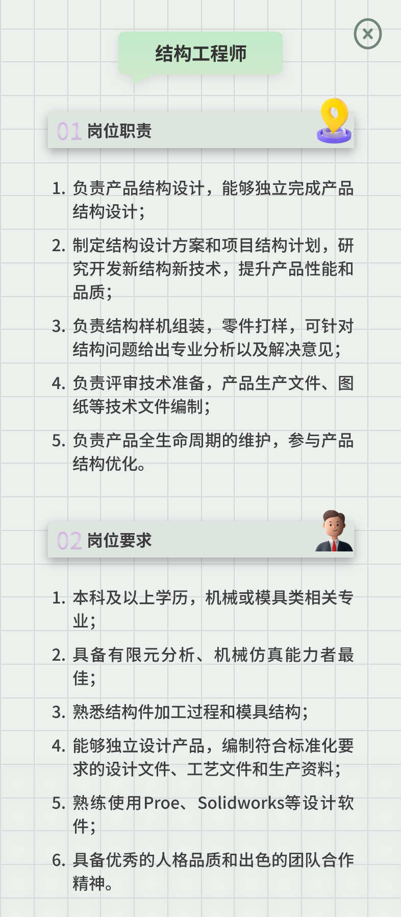 <p>结构工程师</p>
<p>01岗位职责</p>
<p>1.负责产品结构设计，能够独立完成产品<br/>结构设计;</p>
<p>2.制定结构设计方案和项目结构计划，研</p>
<p>究开发新结构新技术，提升产品性能和<br/>品质;</p>
<p>3.负责结构样机组装，零件打样，可针对</p>
<p>结构问题给出专业分析以及解决意见;<br/>4.负责评审技术准备，产品生产文件、图<br/>纸等技术文件编制;</p>
<p>5.负责产品全生命周期的维护，参与产品<br/>结构优化。</p>
<p>02岗位要求</p>
<p>1.本科及以上学历，机械或模具类相关专<br/>业;</p>
<p>2.具备有限元分析、机械仿真能力者最<br/>佳;</p>
<p>3.熟悉结构件加工过程和模具结构;</p>
<p>4.能够独立设计产品，编制符合标准化要</p>
<p>求的设计文件、工艺文件和生产资料;<br/>5.熟练使用Proe、Solidworks等设计软<br/>件;</p>
<p>6.具备优秀的人格品质和出色的团队合作<br/>精神。</p>
