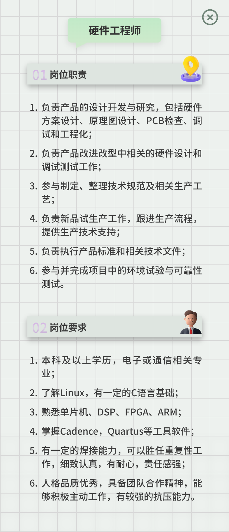 <p>硬件工程师</p>
<p> </p>
<p>0<br/>岗位职责</p>
<p>1.负责产品的设计开发与研究，包括硬件</p>
<p>方案设计、原理图设计、PCB检查、调<br/>试和工程化;</p>
<p>2.负责产品改进改型中相关的硬件设计和<br/>调试测试工作;</p>
<p>3.参与制定、整理技术规范及相关生产工<br/>艺;</p>
<p>4.负责新品试生产工作，跟进生产流程，<br/>提供生产技术支持;</p>
<p>5.负责执行产品标准和相关技术文件;<br/>6.参与并完成项目中的环境试验与可靠性<br/>测试。</p>
<p>02岗位要求</p>
<p>1.本科及以上学历，电子或通信相关专<br/>业</p>
<p>2.了解Linux，有一定的C语言基础;<br/>3.熟悉单片机、DSP、FPGA、ARM;<br/>4.掌握Cadence，Quartus等工具软件;<br/>5.有一定的焊接能力，可以胜任重复性工</p>
<p>作，细致认真，有耐心，责任感强;<br/>6.人格品质优秀，具备团队合作精神，能</p>
<p>够积极主动工作，有较强的抗压能力。</p>
