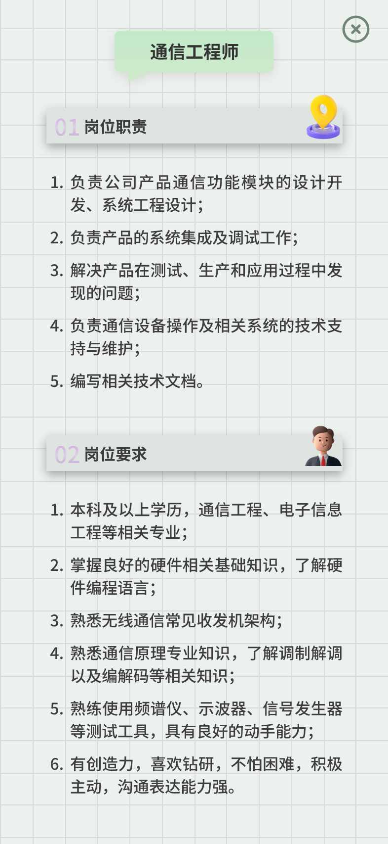 <p>通信工程师</p>
<p>01岗位职责</p>
<p>1.负责公司产品通信功能模块的设计开<br/>发、系统工程设计;</p>
<p>2.负责产品的系统集成及调试工作;</p>
<p>3.解决产品在测试、生产和应用过程中发<br/>现的问题;</p>
<p>4.负责通信设备操作及相关系统的技术支<br/>持与维护;</p>
<p>5.编写相关技术文档。</p>
<p>02<br/>岗位要求</p>
<p>1.本科及以上学历，通信工程、电子信息<br/>工程等相关专业;</p>
<p>2.掌握良好的硬件相关基础知识，了解硬<br/>件编程语言;</p>
<p>3.熟悉无线通信常见收发机架构;</p>
<p>4.熟悉通信原理专业知识，了解调制解调<br/>以及编解码等相关知识;</p>
<p>5.熟练使用频谱仪、示波器、信号发生器</p>
<p>等测试工具，具有良好的动手能力;<br/>6.有创造力，喜欢钻研，不怕困难，积极<br/>主动，沟通表达能力强。</p>
