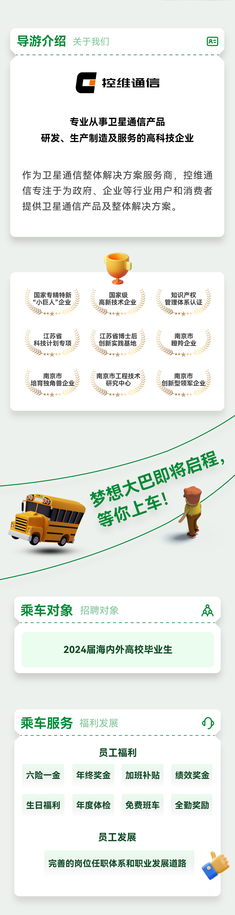 <p>导游介绍关于我们</p>
<p>8=</p>
<p>控维通信</p>
<p>专业从事卫星通信产品</p>
<p>研发、生产制造及服务的高科技企业</p>
<p>作为卫星通信整体解决方案服务商，控维通<br/>信专注于为政府、企业等行业用户和消费者<br/>提供卫星通信产品及整体解决方案。</p>
<p>国家专精特新<br/>“小巨人”企业</p>
<p>江苏省<br/>科技计划专项<br/> </p>
<p>南京市</p>
<p>培育独角兽企业<br/> </p>
<p>国家级<br/>高新技术企业<br/>洲</p>
<p>占<br/>江苏省博士后<br/>))<br/>创新实践基地</p>
<p>南京市工程技术</p>
<p>州<br/>研究中心</p>
<p>知识产权<br/>管理体系认证<br/> </p>
<p>2)<br/>南京市</p>
<p>瞪羚企业<br/> </p>
<p>南京市</p>
<p>创新型领军企业<br/> </p>
<p>梦想大巴即将启程，</p>
<p>等你上车!</p>
<p>乘车对象<br/>招聘对象</p>
<p>2024届海内外高校毕业生</p>
<p>乘车服务福利发展</p>
<p>六险一金</p>
<p>员工福利<br/>年终奖金</p>
<p>加班补贴</p>
<p>绩效奖金</p>
<p>生日福利</p>
<p>年度体检</p>
<p>免费班车</p>
<p>全勤奖励</p>
<p>员工发展</p>
<p>完善的岗位任职体系和职业发展道路</p>
