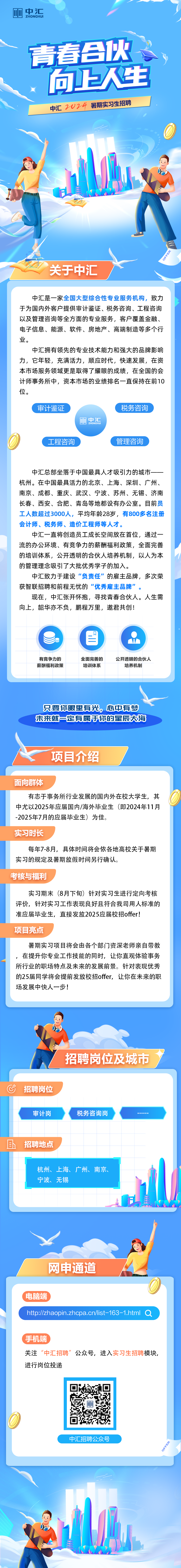 <p>ZHONGHUI</p>
<p>中汇招聘公众号</p>

<table>
<tr><td colspan="2"></td>
<td></td>
<td></td>
</tr>
<tr><td></td>
<td colspan="3">向上人生</td>
</tr>
<tr><td colspan="4">中汇2024暑期实习生招聘, bII日是)A0 关于中汇中汇是一家全国大型综合性专业服务机构,致力于为国内外客户提供审计鉴证、税务咨询、工程咨询以及管理咨询等全方面的专业服务,客户覆盖金融、电子信息、能源、软件、房地产、高端制造等多个行业。中汇拥有领先的专业技术能力和强大的品牌影响力,它年轻,充满活力,顺应时代,快速发展,在资本市场服务领域更是取得了耀眼的成绩,在全国的会计师事务所中,资本市场的业绩排名一直保持在前10位。审计鉴证中汇ZHONGHU工程咨询中汇总部坐落于中国最具人才吸引力的城市一一杭州。在中国最具活力的北京、上海、深圳、广州、南京、成都、重庆、武汉、宁波、苏州、无锡、济南长春、西安、合肥、青岛等地都设有办公室。目前员工人数超过3000人,平均年龄28岁,有800多名注册会计师、税务师、造价工程师等人才。中汇- -直将创造员工成长空间放在首位,通过- -流的办公环境、有竞争力的薪酬福利政策,全面完善的培训体系,公开透明的合伙人培养机制,以人为本的管理理念吸引了大批优秀学子的加入。中汇致力于建设“负责任”的雇主品牌,多次荣获智联招聘和前程无忧的“优秀雇主品牌”。现在,中汇张开怀抱,寻找青春合伙人。人生需向上,韶华亦不负,鹏程万里,邀君共创!目有竞争力的 全面完善的薪酬福利政策 培训体系只要你眼里有光,心中有梦未来就定有属于你的星辰大海项目介绍面向群体有志于事务所行业发展的国内外在校大学生,其中尤以2025年应届国内/海外毕业生(即2024年11月-2025年7月的应届毕业生)为佳。实习时长每年7-8月, 具体时间将会依各地高校关于暑期实习的规定及暑期放假时间另行确认。考核与福利实习期末(8月下旬)针对实习生进行定向考核评价,针对实习工作表现良好且符合我司用人标准的准应届毕业生,直接发放2025应届校招offer!项目亮点暑期实习项目将会由各个部门资深老师亲自带教,在提升你专业工作技能的同时,让你直观体验事务所行业的职场特点及未来的发展前景。针对表现优秀的25届同学将会提前发放校招offer, 让你在未来的职场发展中快人一步!品自招聘岗位及城市C招聘岗位审计岗 税务咨询岗且招聘地点杭州、上海、广州、南京、宁波、无锡网申通道\'电脑端)htp://zhaopin.zhcpa.cn/ist -163 -1.html a(手机端关注“中汇招聘”公众号,进入实习生招聘模块,进行岗位投递</td>
</tr>
<tr><td colspan="2"></td>
<td>回2 D网</td>
<td></td>
</tr>
</table>
