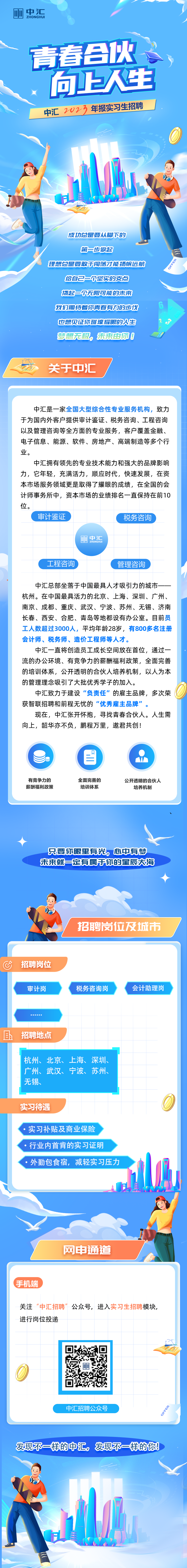 <p>皿1中汇ZHONGHUI</p><p>发现不一样的中汇,发现不一样的你!</p><p>年</p><table><tr><td></td><td></td><td colspan="2">青春合伙。 y</td></tr><tr><td colspan="4">向上人生中汇2023 年报实习生招聘, bII日是 .M ,) 于I售 成功总是要从脚下的第=步做起理想总是要敢于闯荡才能扬帆远航给自己-你坚实的支点撬起一贝无限可能的未来我们期待着你青看有力的步伐也想见证你璀璨耀眼的人生</td></tr><tr><td></td><td>梦想无极,</td><td>未来由你0</td><td></td></tr><tr><td colspan="4"><分 关于中汇中汇是一家全国大型综合性专业服务机构,致力于为国内外客户提供审计鉴证、税务咨询、工程咨询以及管理咨询等全方面的专业服务,客户覆盖金融、电子信息、能源、软件、房地产、高端制造等多个行业。中汇拥有领先的专业技术能力和强大的品牌影响力,它年轻,充满活力,顺应时代,快速发展,在资本市场服务领域更是取得了耀眼的成绩,在全国的会计师事务所中,资本市场的业绩排名一直保持在前10位。审计鉴证 税务咨询网中汇(工程咨询 管理咨询中汇总部坐落于中国最具人才吸引力的城市一一杭州。在中国最具活力的北京、上海、深圳、广州、南京、成都、重庆、武汉、宁波、苏州、无锡、济南长春、西安、合肥、青岛等地都设有办公室。目前员工人数超过3000人,平均年龄28岁,有800多名注册会计师、税务师、造价工程师等人才。中汇- -直将创造员工成长空间放在首位,通过一流的办公环境、有竞争力的薪酬福利政策,全面完善的培训体系,公开透明的合伙人培养机制,以人为本的管理理念吸引了大批优秀学子的加入。中汇致力于建设&ldquo;负责任&rdquo;的雇主品牌,多次荣获智联招聘和前程无忧的&ldquo;优秀雇主品牌&rdquo;。现在,中汇张开怀抱,寻找青春合伙人。人生需向上,韶华亦不负,鹏程万里,邀君共创!目有竞争力的 全面完善的 公开透明的合伙人薪酬福利政策 培训体系 培养机制只要你眼里有光,心中有梦未来就一定有属于你的星辰大海电 心招聘岗位及城市l</td></tr><tr><td colspan="4">C招聘岗位审计岗 税务咨询岗 会计助理岗....  且招聘地点I杭州、北京、上海、深圳、广州、武汉、宁波、苏州、无锡、L 。实习待遇.实习补贴及商业保险.行业内首肯的实习证明.外勤包食宿,减轻实习压力日 ,)网申通道(手机端关注&ldquo;中汇招聘&rdquo;公众号,进入实习生招聘模块,进行岗位投递中汇招聘公众号 1</td></tr></table>