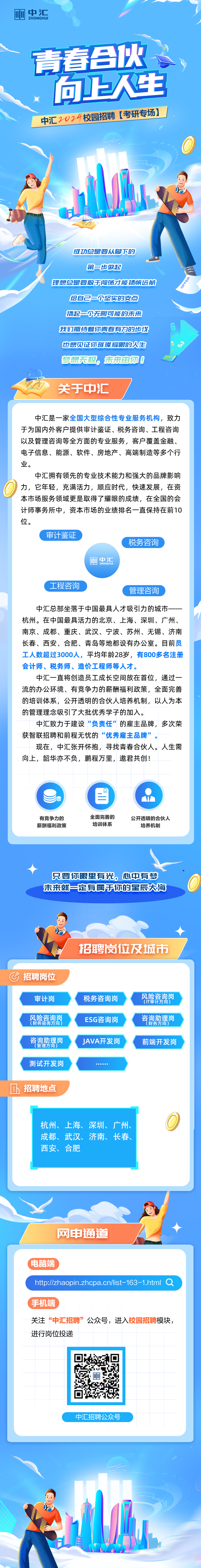 <p>丽中汇ZHONGHUI</p>
<p>青春合伙。</p>
<p>:向上人生</p>
<p>中汇2024校园招聘考研专场] I</p>
<p>能是</p>
<p>成功总是要从脚下的</p>
<p>第-步做起</p>
<p>理想总是要敢于闯荡才能扬帆远航</p>
<p>给自己-尔坚实的支点</p>
<p>撬起一次无限可能的未来</p>
<p>我们期待着你青春有力的步伐6</p>
<p>也想见证你璀璨耀眼的人生23</p>
<p>梦想无极,,未来由你0</p>
<p>关于中汇</p>
<p>中汇是一家全国大型综合性专业服务机构,致力</p>
<p>于为国内外客户提供审计鉴证、税务咨询、工程咨询</p>
<p>以及管理咨询等全方面的专业服务,客户覆盖金融、</p>
<p>电子信息、能源、软件、房地产、高端制造等多个行</p>
<p>业。</p>
<p>中汇拥有领先的专业技术能力和强大的品牌影响</p>
<p>力,它年轻,充满活力,顺应时代,快速发展,在资</p>
<p>本市场服务领域更是取得了耀眼的成绩,在全国的会</p>
<p>计师事务所中,资本市场的业绩排名一直保持在前10</p>
<p>位。</p>
<p>审计鉴证</p>
<p>税务咨询</p>
<p>四中汇</p>
<p>(工程咨询</p>
<p>管理咨询</p>
<p>中汇总部坐落于中国最具人才吸引力的城市一一</p>
<p>杭州。在中国最具活力的北京、上海、深圳、广州、</p>
<p>南京、成都、重庆、武汉、宁波、苏州、无锡、济南</p>
<p>长春、西安、合肥、青岛等地都设有办公室。目前员</p>
<p>工人数超过3000人,平均年龄28岁,有800多名注册</p>
<p>会计师、税务师、造价工程师等人才。</p>
<p>中汇- -直将创造员工成长空间放在首位,通过- -</p>
<p>流的办公环境、有竞争力的薪酬福利政策,全面完善</p>
<p>的培训体系,公开透明的合伙人培养机制,以人为本</p>
<p>的管理理念吸引了大批优秀学子的加入。</p>
<p>中汇致力于建设“负责任”的雇主品牌,多次荣</p>
<p>获智联招聘和前程无忧的“优秀雇主品牌”。</p>
<p>现在,中汇张开怀抱,寻找青春合伙人。人生需</p>
<p>向上,韶华亦不负,鹏程万里,邀君共创!</p>
<p>目M</p>
<p>有竞争力的全面完善的公开透明的合伙人</p>
<p>薪酬福利政策培训体系培养机制</p>
<p>只要你眼里有光。心中有梦</p>
<p>未来就一定有属于你的星辰大海</p>
<p>招聘岗位及城市</p>
<p>C招聘岗位</p>
<p>审计岗税务咨询岗(IT审计方向)风险咨询岗</p>
<p>风险咨询岗(财务咨询方向)ESG咨询岗财务方向)咨询助理岗</p>
<p>管理方向咨询助理岗JAVA开发岗前端开发岗</p>
<p>测试开发岗.... a </p>
<p>招聘地点</p>
<p>杭州、上海、深圳、广州、</p>
<p>成都、武汉、济南、长春、</p>
<p>西安、合肥</p>
<p>网申通道</p>
<p>(电脑端</p>
<p>htp://zhaopin.zhcpa.cn/list-163 -1.html a</p>
<p>(手机端</p>
<p>关注“中汇招聘”公众号,进入校园招聘模块,</p>
<p>进行岗位投递</p>
<p>中汇招聘公众号</p>
<p>6年</p>
