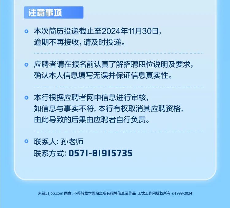 <p>注意事项</p>
<p>。本次简历投递截止至2024年11月30日，<br/>逾期不再接收,请及时投递。</p>
<p>。应聘者请在报名前认真了解招聘职位说明及要求，<br/>确认本人信息填写无误并保证信息真实性。</p>
<p>本行根据应聘者网申信息进行审核，</p>
<p>如信息与事实不符，本行有权取消其应聘资格，<br/>由此导致的后果由应聘者自行负责。</p>
<p>联系人:孙老师</p>
<p>联系方式:0571-81915735</p>
<p>未经51job.com同意,不得转载本网站之所有招聘信息及作品无忧工作网版权所有©1999-2024</p>
