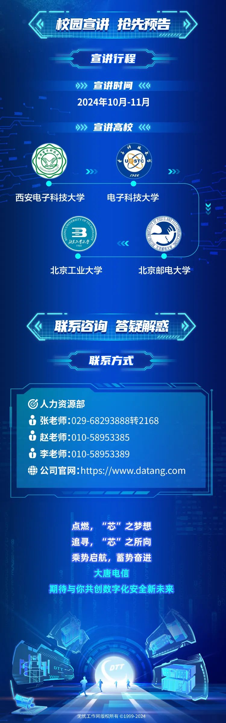 <p>校园宣讲抢先预告</p>
<p>47</p>
<p>宣讲行程</p>
<p>》>宣讲时间《《</p>
<p>9001</p>
<p>2024年10月-11月</p>
<p>99)</p>
<p>》>> 宣讲高校《《</p>
<p>900</p>
<p>年妓</p>
<p>电子科技)</p>
<p>2997有意)中UeSTC小:</p>
<p>如PANVERSS》》</p>
<p>1956</p>
<p>229</p>
<p>西安电子科技大学电子科技大学</p>
<p>RSITYOPOSISAN</p>
<p>长E</p>
<p>3</p>
<p>惊工堂大学 中1960《北京书电大学</p>
<p>COL</p>
<p>北京工业大学北京邮电大学</p>
<p>联系咨询答疑解惑</p>
<p>联系方式</p>
<p>C人力资源部</p>
<p>i张老师:029 -68293888转2168</p>
<p>0赵老师:010-58953385</p>
<p>0李老师:010-58953389</p>
<p>用公司官网:https://www.datang.com</p>
<p>点燃,"芯&rdquo;之梦想</p>
<p>追寻,"芯&rdquo;之所向</p>
<p>乘势启航,蓄势奋进</p>
<p>大唐电信</p>
<p>0</p>
<p>期待与你共创数字化安全新未来</p>
<p>号启</p>
<p>DTTDTT</p>
<p>20无忧工作网版权所有 1999-2024</p>
