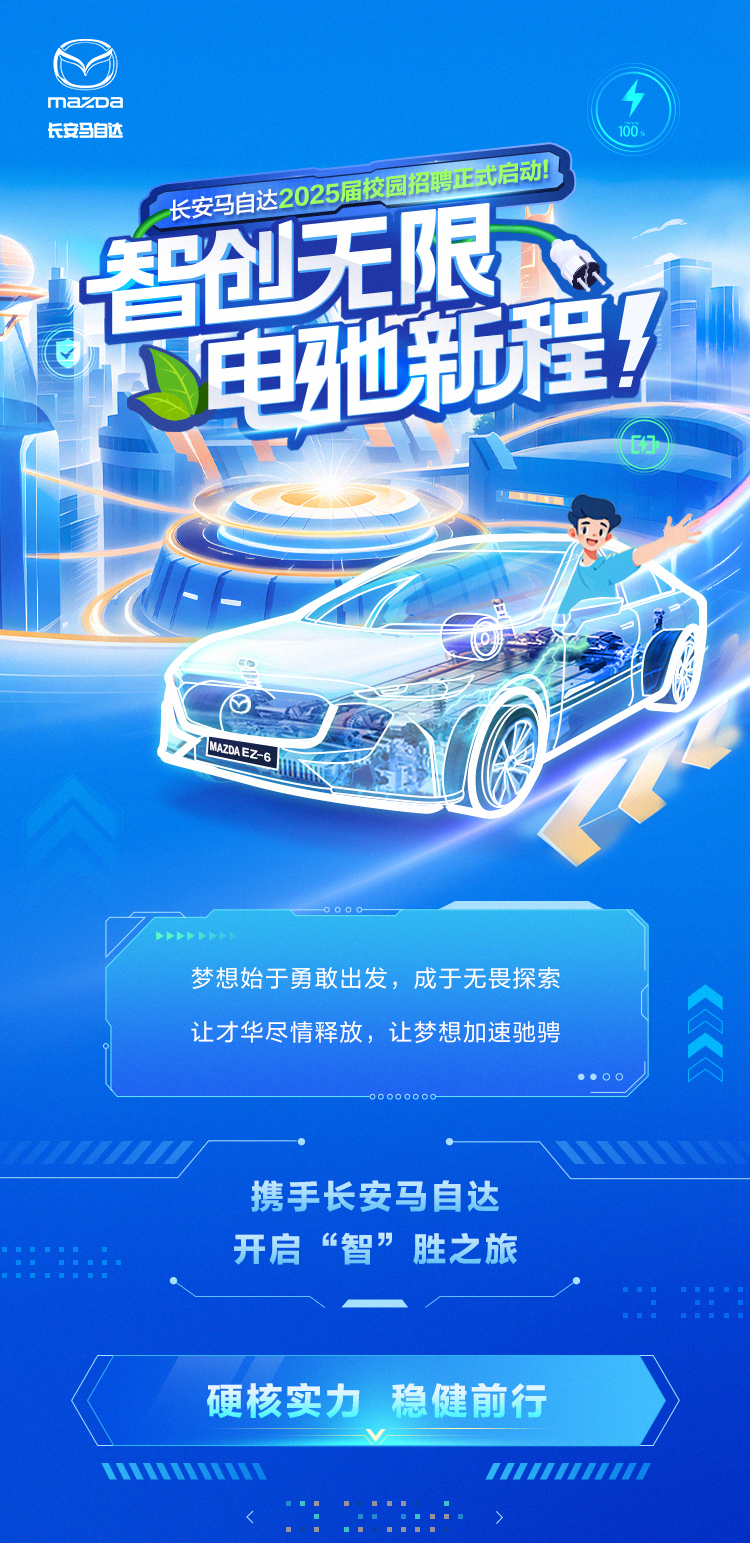 <p>mazc a个</p><p>长安马自达100</p><p>长安马自达2025届校园招聘正式启动</p><p>智创无限</p><p>电地和程</p><p>0</p><p>BM2DAEZ-</p><p>。..o-</p><p>..</p><p>梦想始于勇敢出发,成于无畏探索</p><p>让才华尽情释放,让梦想加速驰骋</p><p>..OOa</p><p>-00 000o 0O-</p><p>.N</p><p>携手长安马自达</p><p>..开启&ldquo;智&rdquo;胜之旅</p><p>..::</p><p>硬核实力稳健前行</p><p>V</p><p>mmimih1111111II1I</p><p>></p>