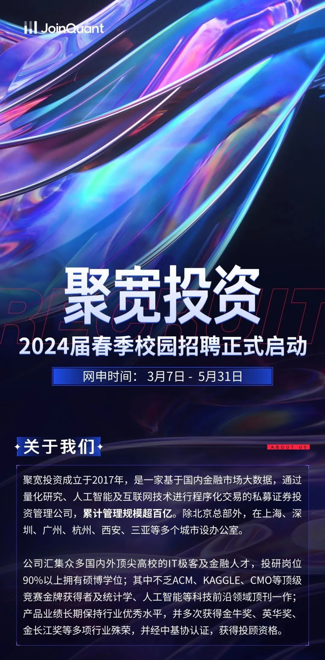 <p>HLJoinQuant</p>
<p>聚宽投资<br/>151</p>
<p>2024届春季校园招聘正式启动</p>
<p>网申时间:3月7日-5月31日</p>
<p>关于我们</p>
<p>ABOUTUS</p>
<p>聚宽投资成立于2017年，是一家基于国内金融市场大数据，通过<br/>量化研究、人工智能及互联网技术进行程序化交易的私募证券投<br/>资管理公司，累计管理规模超百亿。除北京总部外，在上海、深<br/>圳、广州、杭州、西安、三亚等多个城市设办公室。</p>
<p>公司汇集众多国内外顶尖高校的IT极客及金融人才，投研岗位<br/>90%以上拥有硕博学位;其中不乏ACM、KAGGLE、CMO等顶级<br/>竞赛金牌获得者及统计学、人工智能等科技前沿领域顶刊一作;<br/>产品业绩长期保持行业优秀水平，并多次获得金牛奖、英华奖、<br/>金长江奖等多项行业殊荣，并经中基协认证，获得投顾资格。</p>
