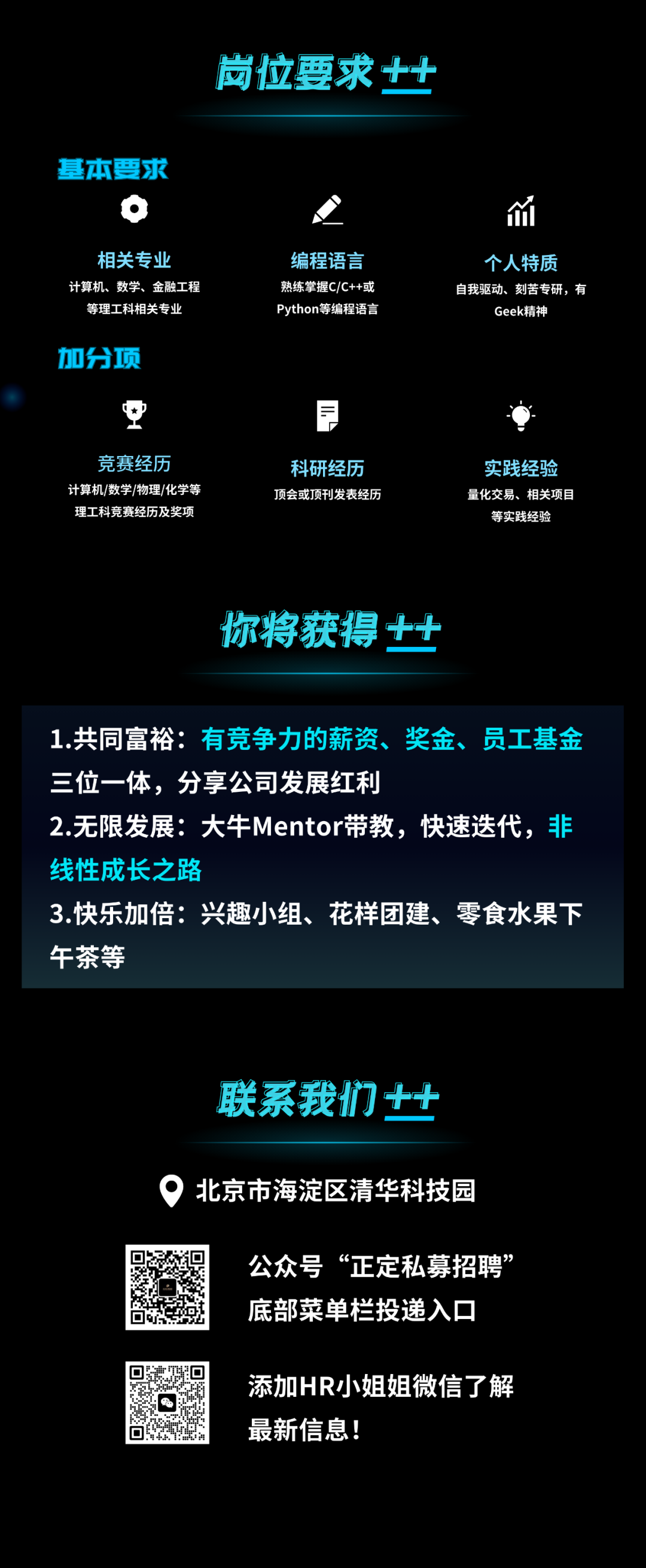 <p>岗位要求++</p>
<p>基本要求</p>
<p>相关专业<br/>计算机、数学、金融工程</p>
<p>等理工科相关专业</p>
<p>编程语言<br/>熟练掌握C/C++或<br/>Python等编程语言</p>
<p>个人特质</p>
<p>自我驱动、刻苦专研，有</p>
<p>Geek精神</p>
<p>加分项</p>
<p>F</p>
<p>竞赛经历</p>
<p>计算机/数学/物理/化学等<br/>理工科竞赛经历及奖项</p>
<p>科研经历<br/>顶会或顶刊发表经历</p>
<p>实践经验<br/>量化交易、相关项目<br/>等实践经验</p>
<p>你将获得++</p>
<p>1.共同富裕:有竞争力的薪资、奖金、员工基金<br/>三位一体，分享公司发展红利</p>
<p>2.无限发展:大牛Mentor带教，快速迭代，非<br/>线性成长之路</p>
<p>3.快乐加倍:兴趣小组、花样团建、零食水果下<br/>午茶等</p>
<p>联系我们++</p>
<p>北京市海淀区清华科技园</p>
<p>公众号&ldquo;正定私募招聘<br/>底部菜单栏投递入口</p>
<p>添加HR小姐姐微信了解<br/>最新信息!</p>
