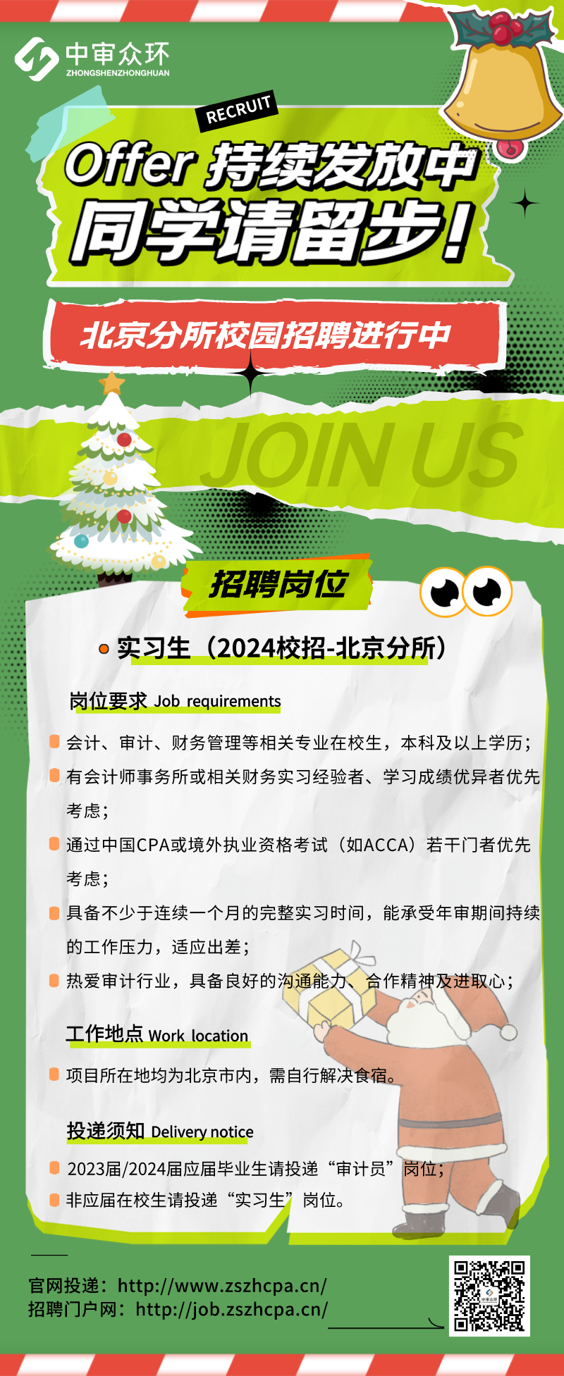 <p>4中审众环</p>
<p>ZHONGSHENZHONGHUAN</p>
<p>RECRUT</p>
<p>( Offer持续发放中</p>
<p>同学请留步</p>
<p>北京分所校园招聘进行中</p>
<p>JOINUS</p>
<p>招聘岗位 </p>
<p>。实习生(2024校招-北京分所)</p>
<p>岗位要求Job requirements</p>
<p>会计、审计、财务管理等相关专业在校生,本科及以上学历;</p>
<p>有会计师事务所或相关财务实习经验者、学习成绩优异者优先</p>
<p>考虑;</p>
<p>通过中国CPA或境外执业资格考试(如ACCA) 若干门者优先</p>
<p>考虑;</p>
<p>具备不少于连续一个月的完整实习时间,能承受年审期间持续</p>
<p>的工作压力,适应出差;</p>
<p>热爱审计行业,具备良好的沟通能力合作精神及进取心;</p>
<p>工作地点Work location</p>
<p>项目所在地均为北京市内,需自行解决食宿。</p>
<p>投递须知Delivery notice</p>
<p>2023届/2024届应届毕业生请投递“审计员”岗位;</p>
<p>非应届在校生请投递“实习生”岗位。</p>
<p>官网投递: http://www.zszhcpa.cn/</p>
<p>招聘门户网: http://job.zszhcpa.cn/</p>
