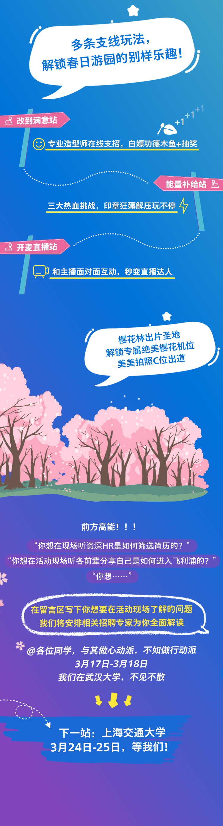 <p> </p>
<p>多条支线玩法,</p>
<p>( 解锁春日游园的别祥乐德!</p>
<p>&改到满意站s-1+1+1</p>
<p>专业造型师在线支招, 白嫖功德木鱼+抽奖</p>
<p>能量补给站</p>
<p>三大热血挑战,印章狂薅解压玩不停4</p>
<p>开麦直播站</p>
<p>只和主播面对面互动,秒变直播达人</p>
<p> </p>
<p>樱花林出片圣地</p>
<p>解锁专属绝美櫻花机位</p>
<p>美美拍照C位出道</p>
<p>E</p>
<p>前方高能! ! !</p>
<p>“你想在现场听资深HR是如何筛选简历的?”</p>
<p>“你想在活动现场听各前辈分享自己是如何进入飞利浦的?</p>
<p>“你想..”</p>
<p>\'在留言区写下你想要在活动现场了解的问题</p>
<p>我们将安排相关招聘专家为你全面解读</p>
<p>米@各位同学,与其做心动派,不如做行动派</p>
<p>3月17日-3月18日</p>
<p>我们在武汉大学,不见不散</p>
<p>$ !</p>
<p>下一站:上海交通大学</p>
<p>3月24日-25日,等我们</p>