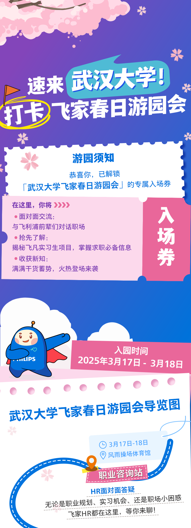 <p>*</p>
<p>桨</p>
<p>武汉大学!</p>
<p>速来米</p>
<p>打卡飞家春日游园会</p>
<p>华</p>
<p>水游园须知</p>
<p>恭喜你,已解锁</p>
<p>「武汉大学飞家春日游园会」的专属入场券</p>
<p>在这里,你将》》》></p>
<p> 面对面交流:入</p>
<p>与飞利浦前辈们对话职场</p>
<p> 抢先了解:场</p>
<p>揭秘飞凡实习生项目,掌握求职必备信息</p>
<p> 收获新知:券</p>
<p>满满干货蓄势,火热登场来袭</p>
<p>o入园时间</p>
<p>y- 11P2025年3月17日- 3月18日</p>
<p>武汉大学飞家春日游园会导览图</p>
<p>*</p>
<p>03月17日-18日</p>
<p>。 风雨操场体育馆</p>
<p>,面次泊上职业咨询站</p>
<p>1-------</p>
<p>HR面对面答疑_</p>
<p>无论是职业规划、实习机会、还是职场小因惑</p>
<p>飞家HR都在这里, 等你来聊!</p>