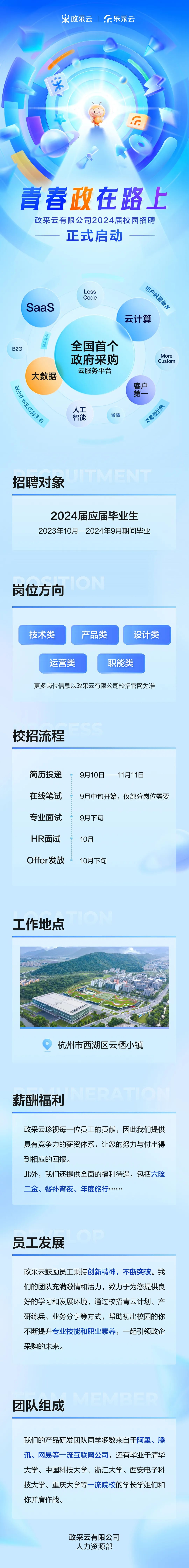 <p>政采云</p>
<p>乐采云</p>
<p> <br/> <br/> </p>
<p>青春政在路上</p>
<p>政采云有限公司2024届校园招聘</p>
<p>正式启动</p>
<p>SaaS</p>
<p>Less</p>
<p>Code</p>
<p>用户数量最多</p>
<p>云计算</p>
<p>B2G</p>
<p>讲游得喘</p>
<p>大数据</p>
<p>政企采购云服务生态</p>
<p>全国首个<br/>政府采购<br/>云服务平台</p>
<p>人工</p>
<p>智能</p>
<p>激情</p>
<p>More<br/>Custom</p>
<p>客第<br/>户_</p>
<p>交易最活跃</p>
<p>招聘对象</p>
<p>2024届应届毕业生<br/>2023年10月一2024年9月期间毕业</p>
<p>岗位方向</p>
<p>技术类</p>
<p>产品类</p>
<p>设计类</p>
<p>运营类</p>
<p>职能类</p>
<p>更多岗位信息以政采云有限公司校招官网为准</p>
<p>校招流程</p>
<p>简历投递<br/>在线笔试<br/>专业面试<br/>HR面试<br/>Offer发放</p>
<p>9月10日一<br/>-11月11日</p>
<p>9月中旬开始，仅部分岗位需要</p>
<p>9月下旬</p>
<p>10月</p>
<p>10月下旬</p>
<p>工作地点</p>
<p>杭州市西湖区云栖小镇</p>
<p>薪酬福利</p>
<p>政采云珍视每一位员工的贡献，因此我们提供<br/>，人</p>
<p>，L+1</p>
<p>，力</p>
<p>.1./5</p>
<p>具有竞争力的薪资体系，让您的努力与付出得<br/>到相应的回报。</p>
<p>此外，我们还提供全面的福利待遇，包括六险<br/>二金、餐补宵夜、年度旅行</p>
<p>员工发展</p>
<p>政采云鼓励员工秉持创新精神，不断突破。我<br/>们的团队充满激情和活力，致力于为您提供良<br/>好的学习和发展环境，通过校招青云计划、产<br/>研练兵、业务分享等方式，帮助初出校园的你<br/>不断提升专业技能和职业素养，一起引领政企<br/>采购的未来。</p>
<p>团队组成</p>
<p> </p>
<p>我们的产品研发团队同学多数来自于阿里、腾<br/>讯、网易等一流互联网公司，还有毕业于清华<br/>大学、中国科技大学、浙江大学、西安电子科<br/>技大学、重庆大学等一流院校的学长学姐们和<br/>你并肩作战。</p>
<p>政采云有限公司</p>
<p>人力资源部</p>
