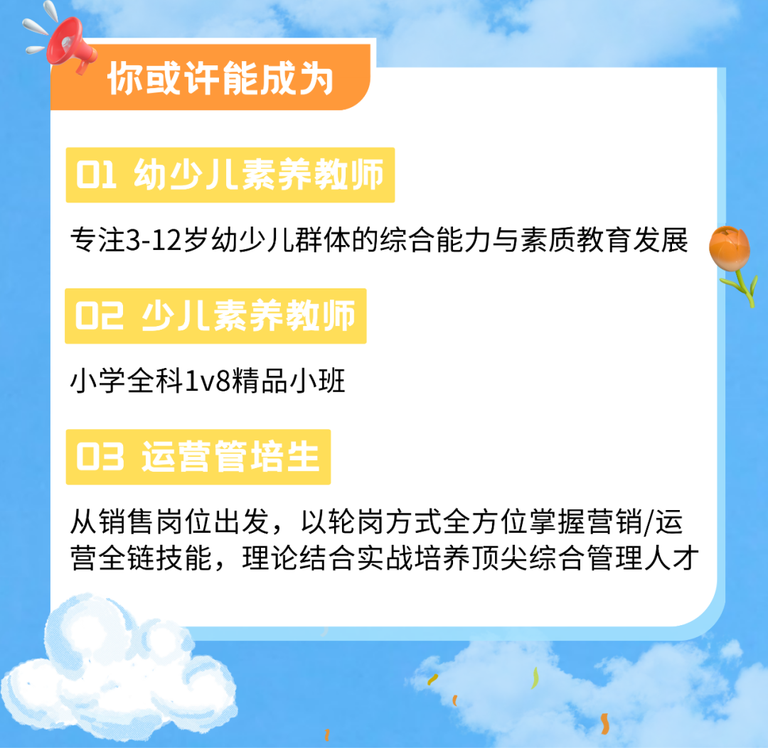 <p>你或许能成为</p>
<p>01<br/>幼少儿素养教师</p>
<p>专注3-12岁幼少儿群体的综合能力与素质教育发展<br/>02 少儿素养教师</p>
<p>小学全科1v8精品小班</p>
<p>03 运营管培生</p>
<p>从销售岗位出发，以轮岗方式全方位掌握营销/运<br/>营全链技能，理论结合实战培养顶尖综合管理人才</p>
