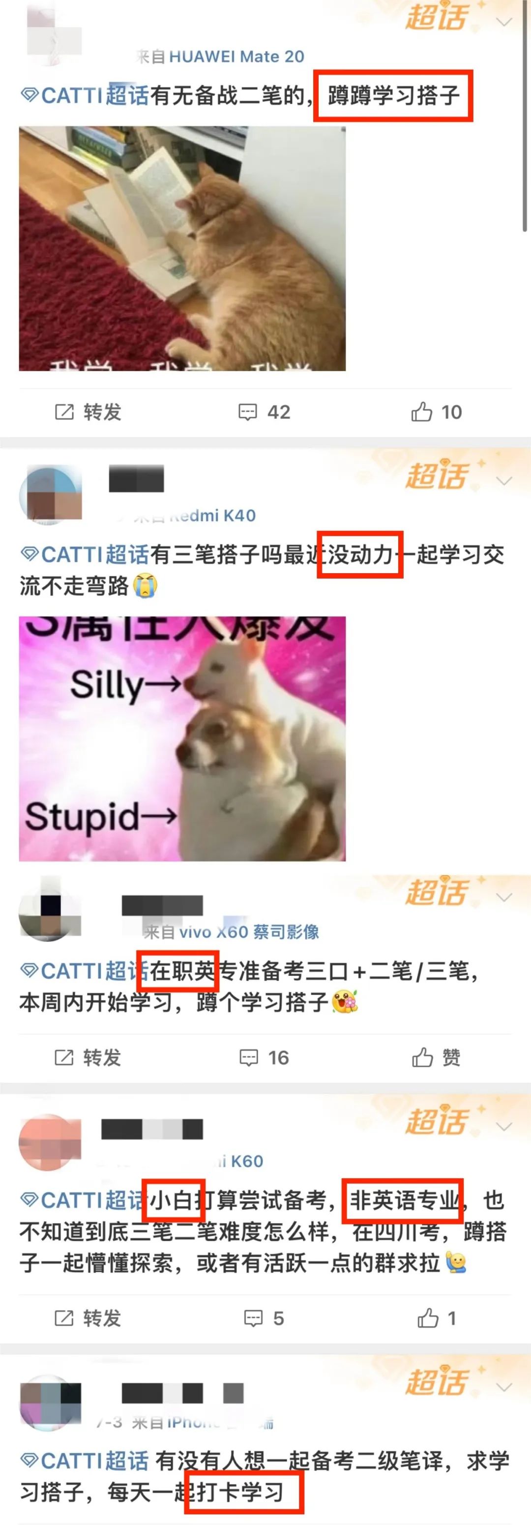<p>超话</p>
<p>来自HUAWEIMate 20</p>
<p>CATTI超话有无备战二笔的,蹲蹲学习搭子</p>
<p>转发</p>
<p> 42</p>
<p> 10</p>
<p>超话</p>
<p>dmi K40</p>
<p>CATTI超话有三笔搭子吗最近没动力起学习交<br/>流不走弯路口</p>
<p>工仅</p>
<p>Silly→</p>
<p>Stupid</p>
<p>超话</p>
<p>来自vivox60蔡司影像</p>
<p>9CATTI超话在职英专准备考三口+二笔/三笔,<br/>本周内开始学习,蹲个学习搭子</p>
<p>转发</p>
<p> 16</p>
<p>赞</p>
<p>超话</p>
<p>i K60</p>
<p>CATTI超话小白打算尝试备考,<br/>非英语专业<br/>也<br/>不知道到底三笔二笔难度怎么样,在四川考,蹲搭<br/>子一起懵懂探索,或者有活跃一点的群求拉</p>
<p>转发</p>
<p> 5</p>
<p>1</p>
<p>超话</p>
<p>米目IPn</p>
<p>CATTI超话有没有人想一起备考二级笔译,求学<br/>习搭子,每天一起打卡学习</p>