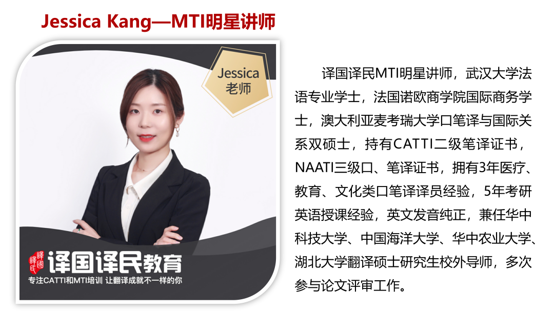 <p>Jessica Kang- -MTI明星讲师</p>
<p>\' Jessica 译国译民MTI明星讲师,武汉大学法</p>
<p>老师语专业学士,法国诺欧商学院国际商务学</p>
<p>o</p>
<p>士,澳大利亚麦考瑞大学☐笔译与国际关</p>
<p>系双硕士,持有CATTI二级笔译证书,</p>
<p>NAATI三级☐、笔译证书,拥有3年医疗、</p>
<p>教育、文化类☐笔译译员经验,5年考研</p>
<p>英语授课经验,英文发音纯正,兼任华中</p>
<p>科技大学、中国海洋大学、华中农业大学、</p>
<p>描译国译民教育湖北大学翻译硕士研究生校外导师,多次</p>
<p>专注CAT TI和MTI培训让翻译成就不一样的你参与论文评审工作。</p>
