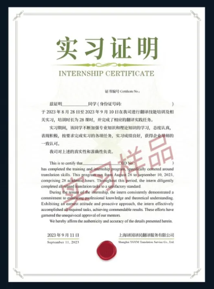 <p>实习证明<br/>INTERNSHIP CERTIFICATE</p>
<p>证B编号CondcteNo,</p>
<p>兹证明</p>
<p>同学(身份证号码:</p>
<p>于2023年8月28日至2023年9月10日在我司进行翻译技能培训及相<br/>关实习,培训时长为28谋时,并完成了相应的翻译实践任务。</p>
<p>实习期间,该同学不断加强专业知识和理论知识的学习,态度认真,<br/>表现积极,按要求完成实习的各项任务,实习成绩良好,获得企业导师的<br/>一致认可。</p>
<p>我司对上述的真实性和准确性负责。</p>
<p> <br/>This is to cetify that<br/>样品</p>
<p>has completed the training and,</p>
<p>ered around</p>
<p>3epiember 10,2023</p>
<p>oa this<br/>comprising 28 a<br/>mie hours Through<br/>peried, the intern diligently<br/>coenpketed al<br/>bnstation tasgs to a salbactory standard</p>
<p> <br/>During<br/>sof the itteraship the inern consitenly demonstrated a<br/>commitment to caanting professional knowledge and theoretical understanding<br/>Exhibiting an carg atinde and proactive approach,the intern effectively<br/>accoerplished alfequired tasks, achieving comnendable results. These eflorts have<br/>garnered the unequivocal approval ef or mentors.</p>
<p>We hereby affim the aaberticity and aecuracy of the deails peesented berein.<br/>2023年9月11日</p>
<p>上海译译民翻译服务有限公司</p>
<p>September ll.2023</p>
<p>Shnghs Yot Tnmln Sevir Celul</p>
