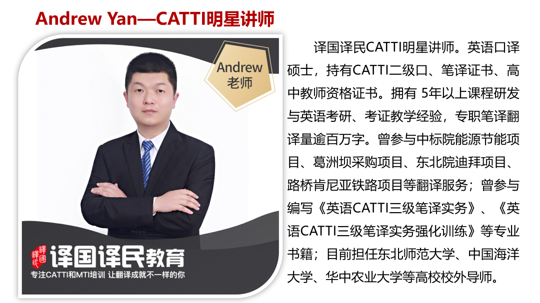 <p>Andrew Yan- -CATTI明星讲师</p>
<p>译国译民CATTI明星讲师。英语☐译</p>
<p>Andrew 硕士,持有CATTI二级☐、笔译证书、高</p>
<p>老师</p>
<p>中教师资格证书。拥有5年以上课程研发</p>
<p>与英语考研、考证教学经验,专职笔译翻</p>
<p>译量逾百万字。曾参与中标院能源节能项</p>
<p>目、葛洲坝采购项目、东北院迪拜项目、</p>
<p>路桥肯尼亚铁路项目等翻译服务;曾参与</p>
<p>编写《英语CATTI三级笔译实务》、《英</p>
<p>语CATTI三级笔译实务强化训练》等专业</p>
<p> 提译国译民教育书籍;目前担任东北师范大学、中国海洋</p>
<p>专注CATTI和MTI培训让翻译成就不-样的你大学、华中农业大学等高校校外导师。</p>
