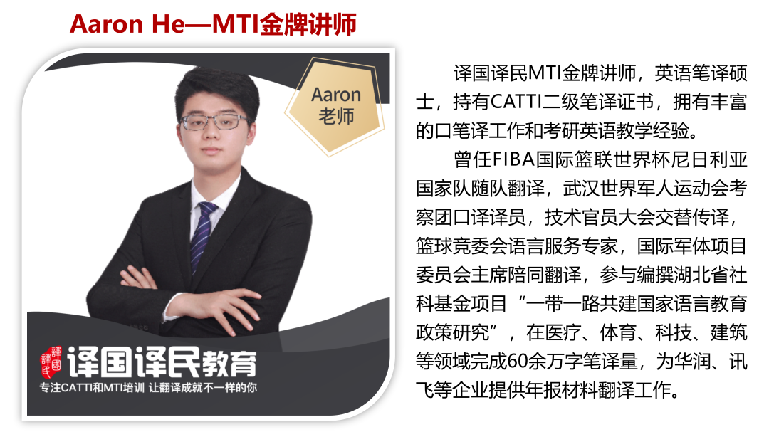 <p>Aaron He- -MTI金牌讲师</p>
<p>译国译民MTI金牌讲师,英语笔译硕</p>
<p>Aaron士,持有CATTI二级笔译证书,拥有丰富</p>
<p>老师</p>
<p>的☐笔译工作和考研英语教学经验。</p>
<p>曾任FIBA国际篮联世界杯尼日利亚</p>
<p>国家队随队翻译,武汉世界军人运动会考</p>
<p>察团☐译译员,技术官员大会交替传译,</p>
<p>篮球竞委会语言服务专家,国际军体项目</p>
<p>委员会主席陪同翻译,参与编撰湖北省社</p>
<p>科基金项目“一带- -路共建国家语言教育</p>
<p>政策研究”,在医疗、体育、科技、建筑</p>
<p>喝译国译民教育等领域完成60余万字笔译量,为华润、讯</p>
<p>专注CATTI和MTI培训让翻译成就不-样的你飞等企业提供年报材料翻译工作。</p>
