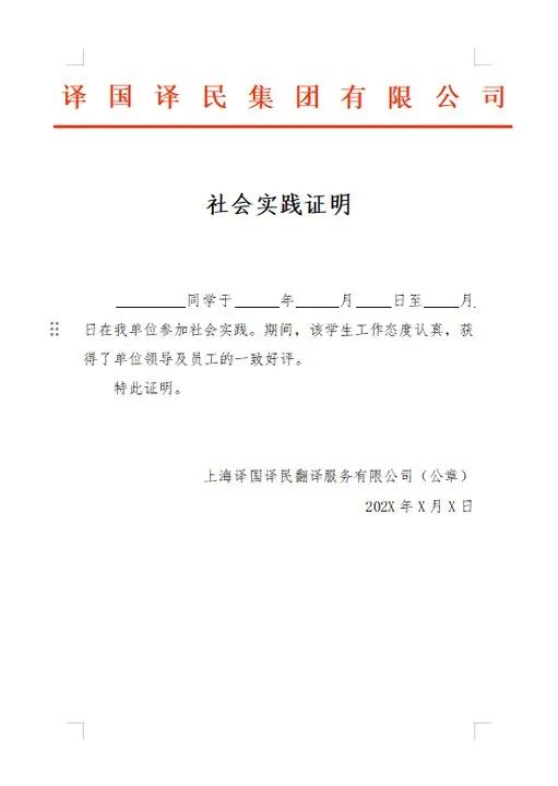 <p>译国译民集团有限公司</p>
<p>社会实践证明</p>
<p>同学于</p>
<p>年</p>
<p>月<br/>日至</p>
<p>月</p>
<p>日在我单位参加社会实践。期间,该学生工作态度认真,获<br/>得了单位领导及员工的一致好评。</p>
<p>特此证明。</p>
<p>上海译国译民翻译服务有限公司(公章)</p>
<p>202X年X月X日</p>