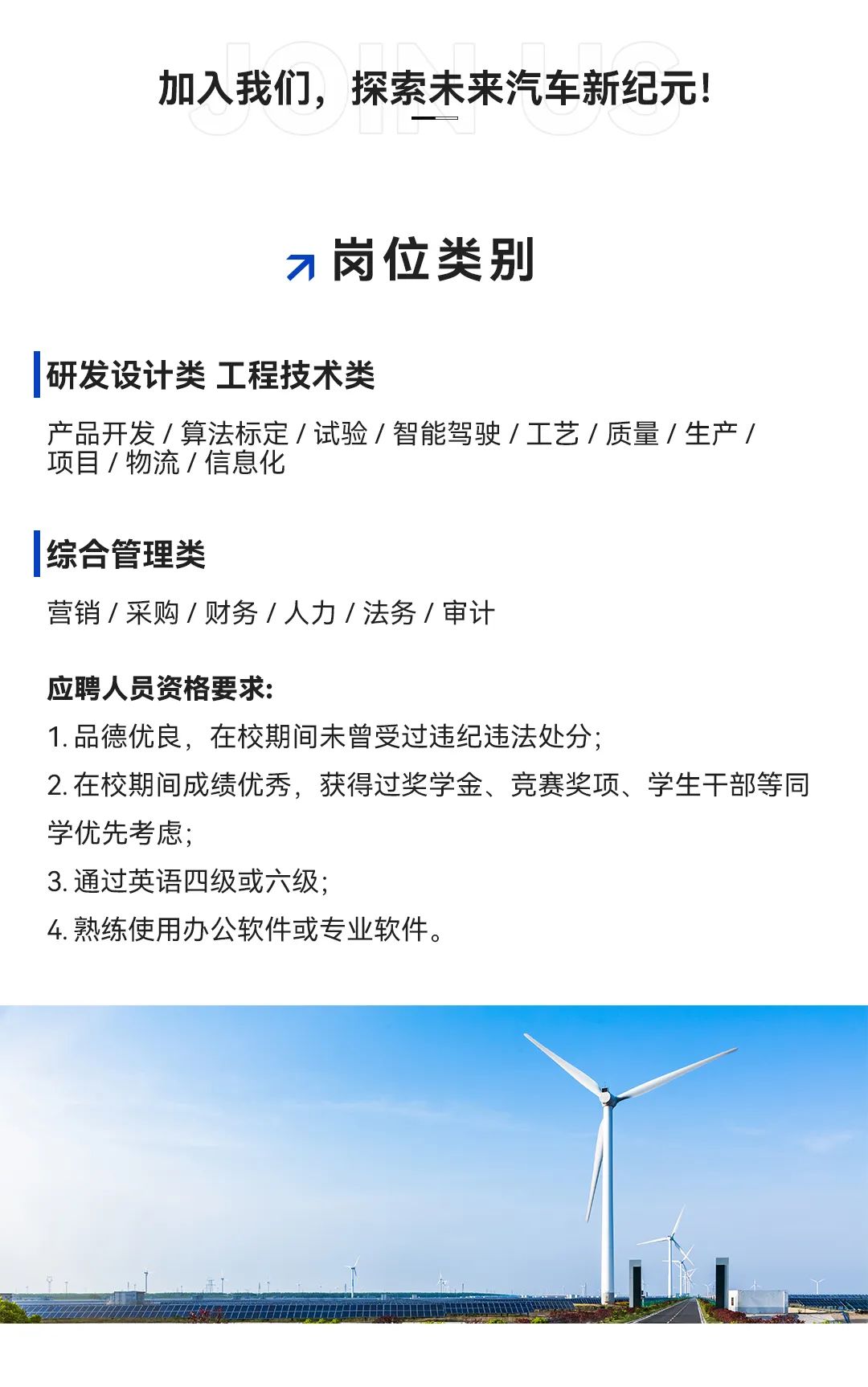<p>加入我们,探索未来汽车新纪元!</p>
<p>7岗位类别</p>
<p>研发设计类工程技术类</p>
<p>产品开发/算法标定/试验/智能驾驶/工艺/质量/生产/</p>
<p>项目/物流/信息化</p>
<p>综合管理类</p>
<p>营销/采购/财务/人力/法务/审计</p>
<p>应聘人员资格要求:</p>
<p>1.品德优良,在校期间未曾受过违纪违法处分;</p>
<p>2.在校期间成绩优秀,获得过奖学金、竞赛奖项、学生干部等同</p>
<p>学优先考虑;</p>
<p>3.通过英语四级或六级;</p>
<p>4.熟练使用办公软件或专业软件。</p>
