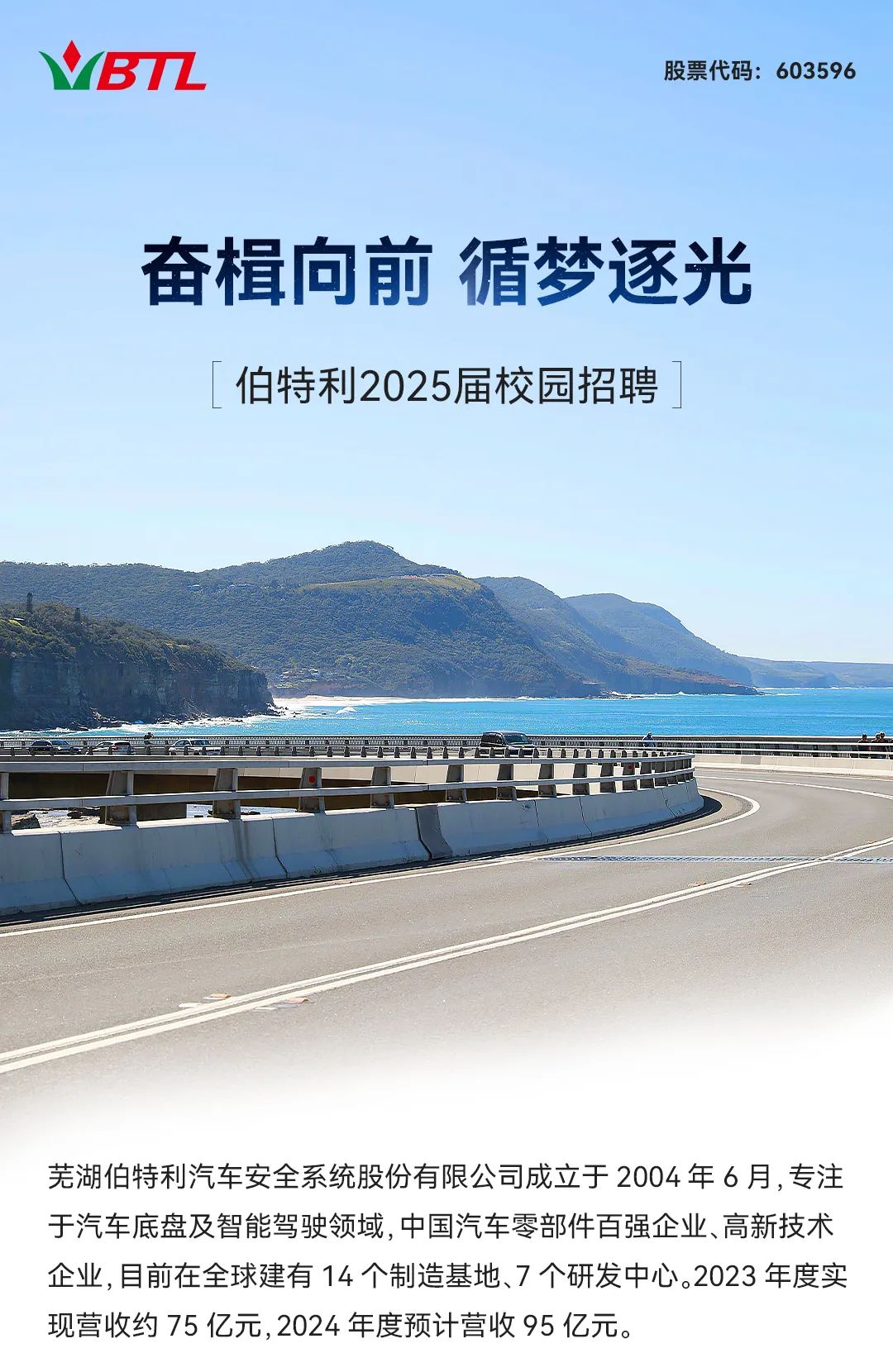 <p>VBTL股票代码: 603596</p>
<p>奋楫向前循梦逐光</p>
<p>[伯特利2025届校园招聘</p>
<p>上戏</p>
<p>芜湖伯特利汽车安全系统股份有限公司成立于2004年6月,专注</p>
<p>于汽车底盘及智能驾驶领域,中国汽车零部件百强企业、高新技术</p>
<p>企业,目前在全球建有14个制造基地、7个研发中心。2023年度实</p>
<p>现营收约75亿元,2024年度预计营收95亿元。</p>
