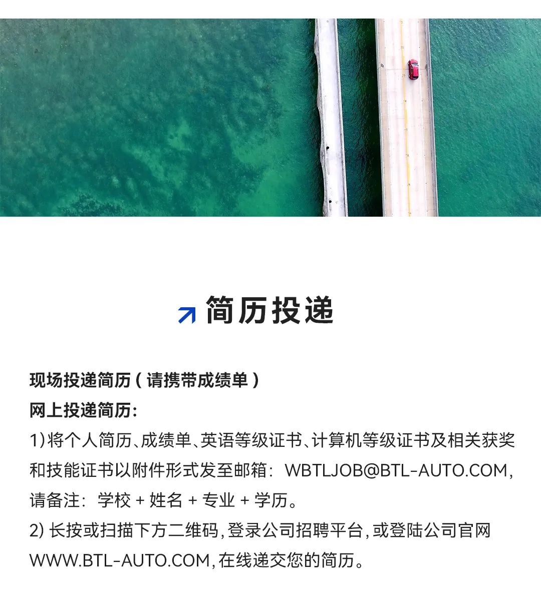 <p>刁简历投递</p>
<p>现场投递简历(请携带成绩单)</p>
<p>网上投递简历:</p>
<p>1)将个人简历、成绩单、英语等级证书、计算机等级证书及相关获奖</p>
<p>和技能证书以附件形式发至邮箱: WBTL JOB@BTL .-AUTO.COM ,</p>
<p>请备注:学校+姓名+专业+学历。</p>
<p>2)长按或扫描下方二维码,登录公司招聘平台,或登陆公司官网</p>
<p>WWW.BTL -AUTO.COM,在线递交您的简历。</p>
