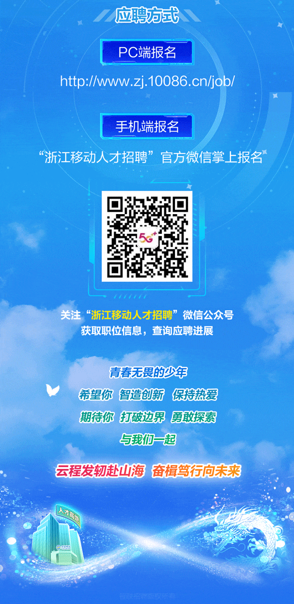 <p>应聘方式</p>
<p>盟</p>
<p>PC端报名</p>
<p>http://www.zj.10086.cn/job/</p>
<p>1</p>
<p>手机端报名</p>
<p>“浙江移动人才招聘”官方微信掌上报名</p>
<p>5</p>
<p>关注“浙江移动人才招聘” 微信公众号</p>
<p>获取职位信息,查询应聘进展</p>
<p>青春无畏的少年</p>
<p>V希望你智造创新保持热爱</p>
<p>期待你打破边界勇敢探索</p>
<p>与我们起</p>
<p>云程发轫赴山海奋楫笃行向未来</p>
<p>小价</p>
<p>eess</p>
